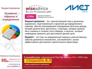 Программа сертифицирована фирмой «1С» (официальный статус «1С-Совместимо!»)
О разработчике: официальный Партнёр фирмы «1С» с 2003 года
Бюджетирование
Основные
термины и
определения
Бюджетирование – это количественный план в денежном
выражении, подготовленный и принятый до определенного
периода, обычно показывающий планируемую величину дохода,
которая должна быть достигнута, и расходы, которые должны
быть снижены в течение этого периода, и капитал, который
необходимо привлечь для достижения данной цели.
Бюджет - это план на определенный период в количественных
(обычно денежных) показателях, составленный с целью
эффективного достижения стратегических ориентиров.
 