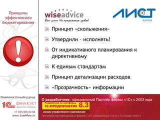 Программа сертифицирована фирмой «1С» (официальный статус «1С-Совместимо!»)
О разработчике: официальный Партнёр фирмы «1С» с 2003 года
Принципы
эффективного
бюджетирования
Принцип «скольжения»
Утвердили – исполнять!
От индикативного планирования к
директивному
К единым стандартам
Принцип детализации расходов
«Прозрачность» информации
 