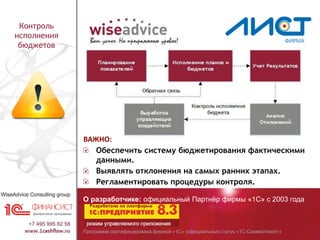 Программа сертифицирована фирмой «1С» (официальный статус «1С-Совместимо!»)
О разработчике: официальный Партнёр фирмы «1С» с 2003 года
Контроль
исполнения
бюджетов
ВАЖНО:
Обеспечить систему бюджетирования фактическими
данными.
Выявлять отклонения на самых ранних этапах.
Регламентировать процедуры контроля.
 
