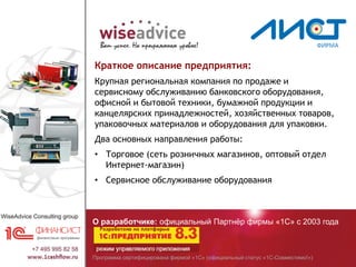 Программа сертифицирована фирмой «1С» (официальный статус «1С-Совместимо!»)
О разработчике: официальный Партнёр фирмы «1С» с 2003 года
Краткое описание предприятия:
Крупная региональная компания по продаже и
сервисному обслуживанию банковского оборудования,
офисной и бытовой техники, бумажной продукции и
канцелярских принадлежностей, хозяйственных товаров,
упаковочных материалов и оборудования для упаковки.
Два основных направления работы:
• Торговое (сеть розничных магазинов, оптовый отдел
Интернет-магазин)
• Сервисное обслуживание оборудования
 