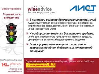 Программа сертифицирована фирмой «1С» (официальный статус «1С-Совместимо!»)
О разработчике: официальный Партнёр фирмы «1С» с 2003 года
Бюджетирование
Готовность к
внедрению
В компании развито делегирование полномочий
Существует четкая финансовая структура, в которой за
определенные виды деятельности отвечают конкретные
лица (конкретные ЦФО)
У предприятия имеется достаточно средств,
либо есть возможность привлечения заемных средств,
для работы в условиях бездефицитного бюджета
Есть сформированные цели и понимание
зависимости одних бюджетных показателей
от других.
 