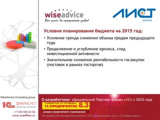 Программа сертифицирована фирмой «1С» (официальный статус «1С-Совместимо!»)
О разработчике: официальный Партнёр фирмы «1С» с 2003 года
Условия планирования бюджета на 2015 год:
• Усиление тренда снижения объема продаж предыдущего
года
• Продолжение и углубление кризиса, спад
инвестиционной активности
• Значительное снижение рентабельности госзакупок
(поставок в рамках госторгов)
 