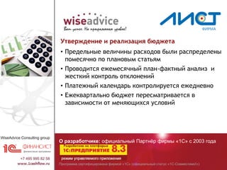 Программа сертифицирована фирмой «1С» (официальный статус «1С-Совместимо!»)
О разработчике: официальный Партнёр фирмы «1С» с 2003 года
Утверждение и реализация бюджета
• Предельные величины расходов были распределены
помесячно по плановым статьям
• Проводится ежемесячный план-фактный анализ и
жесткий контроль отклонений
• Платежный календарь контролируется ежедневно
• Ежеквартально бюджет пересматривается в
зависимости от меняющихся условий
 