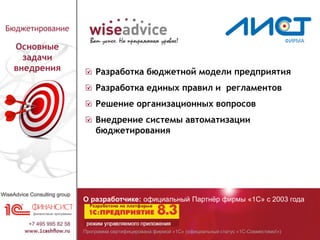 Программа сертифицирована фирмой «1С» (официальный статус «1С-Совместимо!»)
О разработчике: официальный Партнёр фирмы «1С» с 2003 года
Бюджетирование
Основные
задачи
внедрения Разработка бюджетной модели предприятия
Разработка единых правил и регламентов
Решение организационных вопросов
Внедрение системы автоматизации
бюджетирования
 