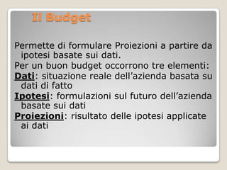 Il Budget

Permette di formulare Proiezioni a partire da
 ipotesi basate sui dati.
Per un buon budget occorrono tre elemen...
