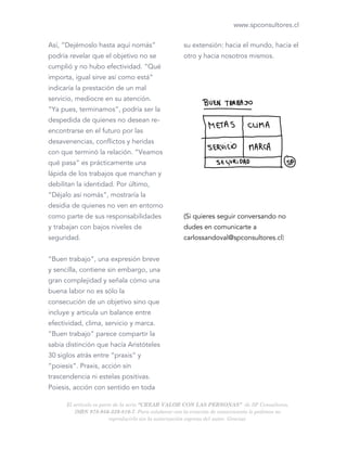 www.spconsultores.cl
Así, “Dejémoslo hasta aquí nomás”
podría revelar que el objetivo no se
cumplió y no hubo efectividad. “Qué
importa, igual sirve así como está”
indicaría la prestación de un mal
servicio, mediocre en su atención.
“Ya pues, terminamos”, podría ser la
despedida de quienes no desean re-
encontrarse en el futuro por las
desavenencias, conflictos y heridas
con que terminó la relación. “Veamos
qué pasa” es prácticamente una
lápida de los trabajos que manchan y
debilitan la identidad. Por último,
“Déjalo así nomás”, mostraría la
desidia de quienes no ven en entorno
como parte de sus responsabilidades
y trabajan con bajos niveles de
seguridad.
“Buen trabajo”, una expresión breve
y sencilla, contiene sin embargo, una
gran complejidad y señala cómo una
buena labor no es sólo la
consecución de un objetivo sino que
incluye y articula un balance entre
efectividad, clima, servicio y marca.
“Buen trabajo” parece compartir la
sabia distinción que hacía Aristóteles
30 siglos atrás entre “praxis” y
“poiesis”. Praxis, acción sin
trascendencia ni estelas positivas.
Poiesis, acción con sentido en toda
su extensión: hacia el mundo, hacia el
otro y hacia nosotros mismos.
(Si quieres seguir conversando no
dudes en comunicarte a
carlossandoval@spconsultores.cl)
El artículo es parte de la serie “CREAR VALOR CON LAS PERSONAS” de SP Consultores,
ISBN 978-956-339-810-7. Para colaborar con la creación de conocimiento le pedimos no
reproducirlo sin la autorización expresa del autor. Gracias.
 