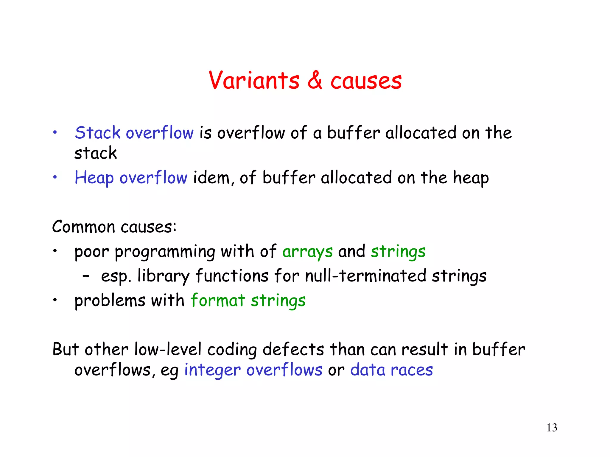 Variants & causes • Stack overflow is overflow of a buffer allocated on the stack • Heap overflow idem, of buffer allocated on the heap Common causes: • poor programming with of arrays and strings – esp. library functions for null-terminated strings • problems with format strings But other low-level coding defects than can result in buffer overflows, eg integer overflows or data races 13 