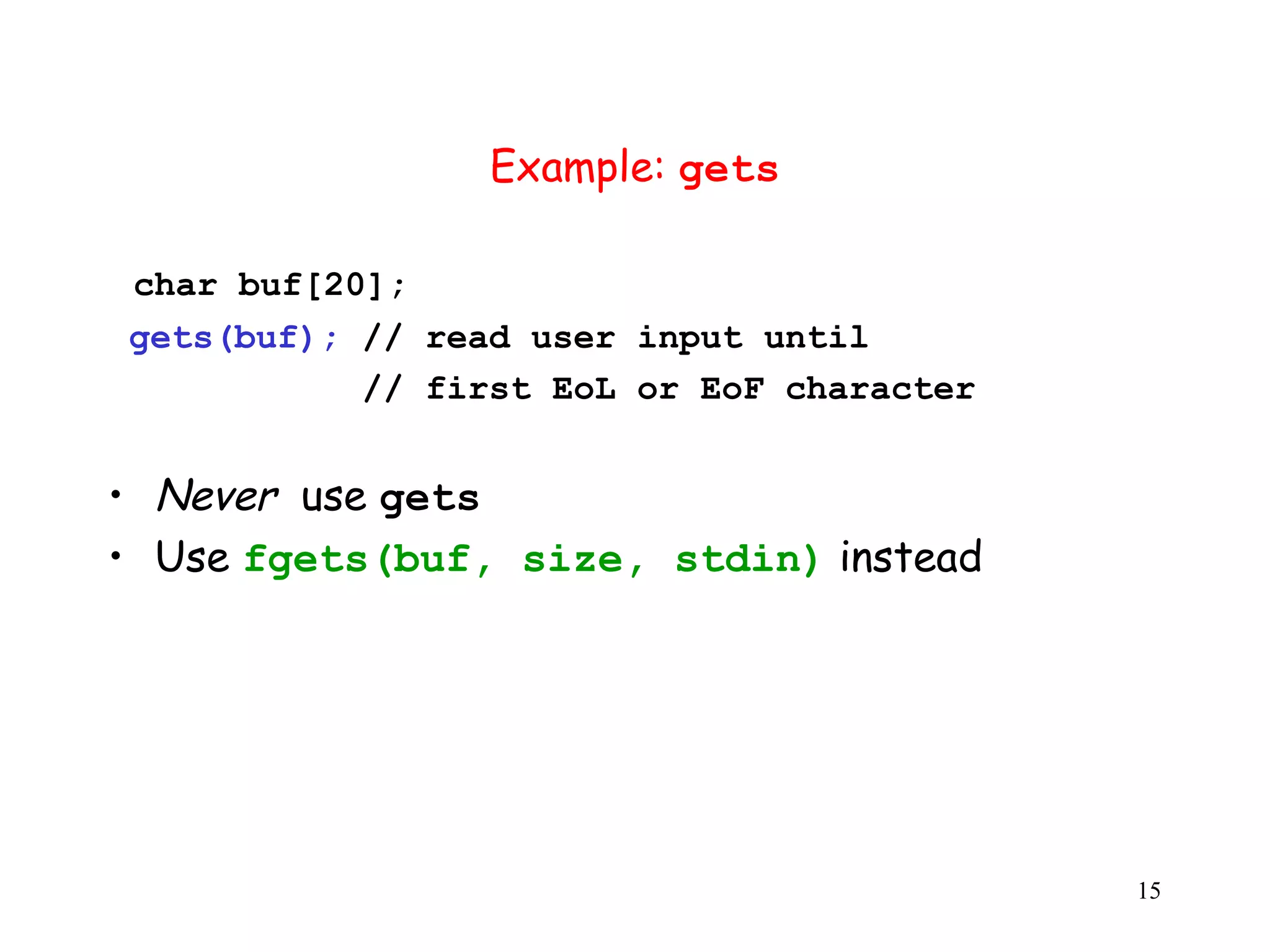 Example: gets char buf[20]; gets(buf); // read user input until // first EoL or EoF character • Never use gets • Use fgets(buf, size, stdin) instead 15 