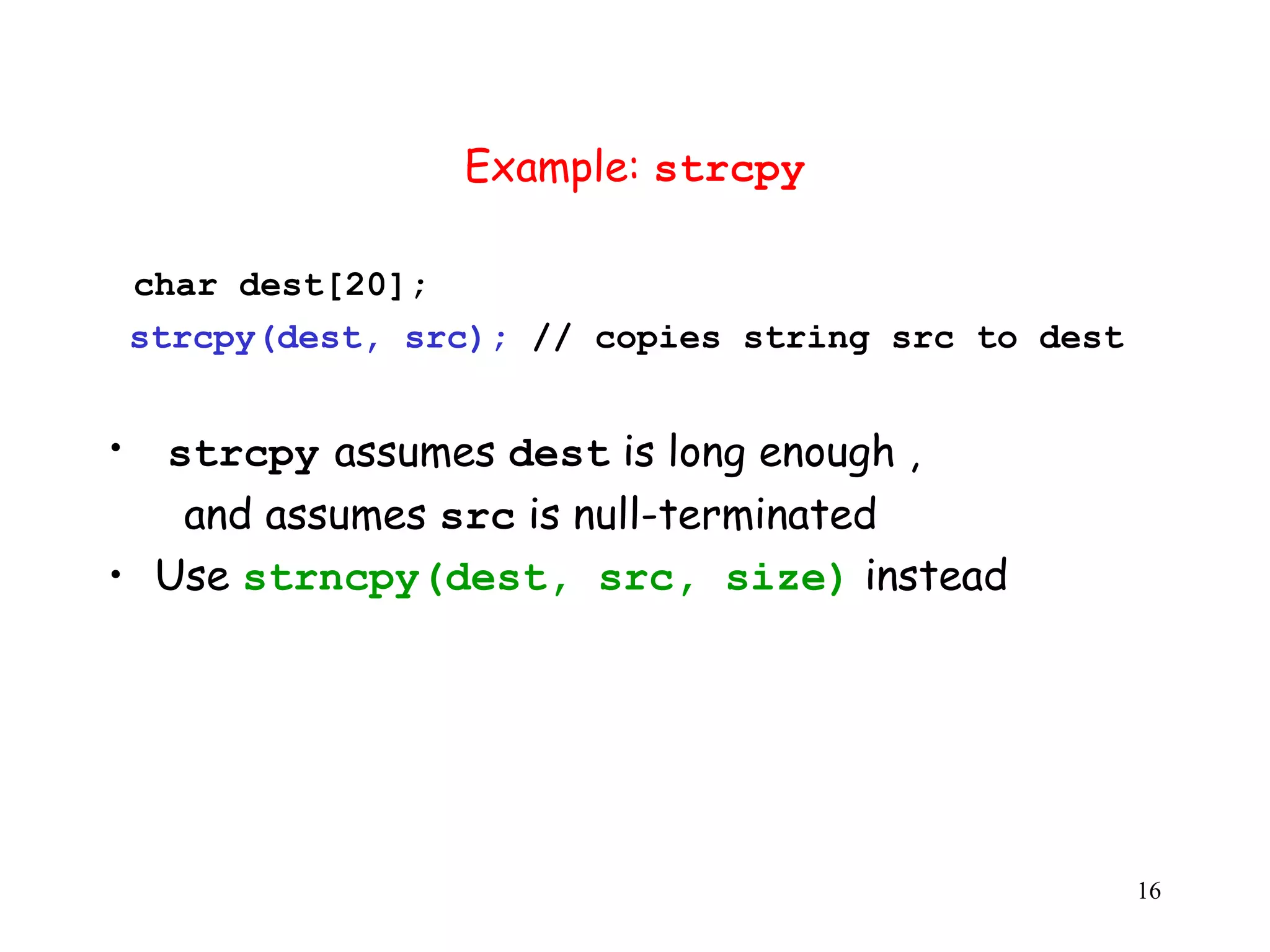 Example: strcpy char dest[20]; strcpy(dest, src); // copies string src to dest • strcpy assumes dest is long enough , and assumes src is null-terminated • Use strncpy(dest, src, size) instead 16 