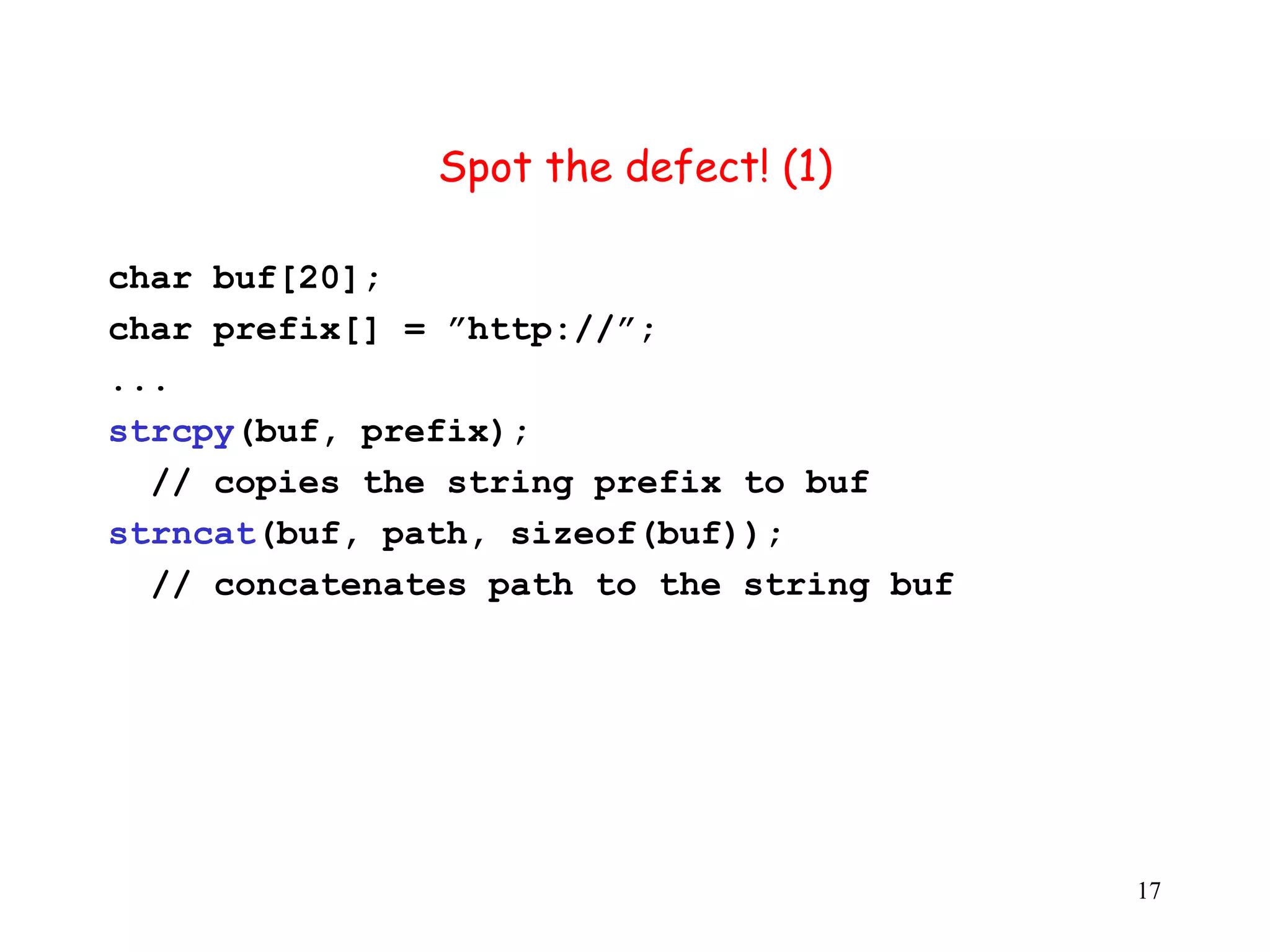 S Spot the defect! (1) char buf[20]; char prefix[] = ”http://”; ... strcpy(buf, prefix); // copies the string prefix to buf strncat(buf, path, sizeof(buf)); // concatenates path to the string buf 17 