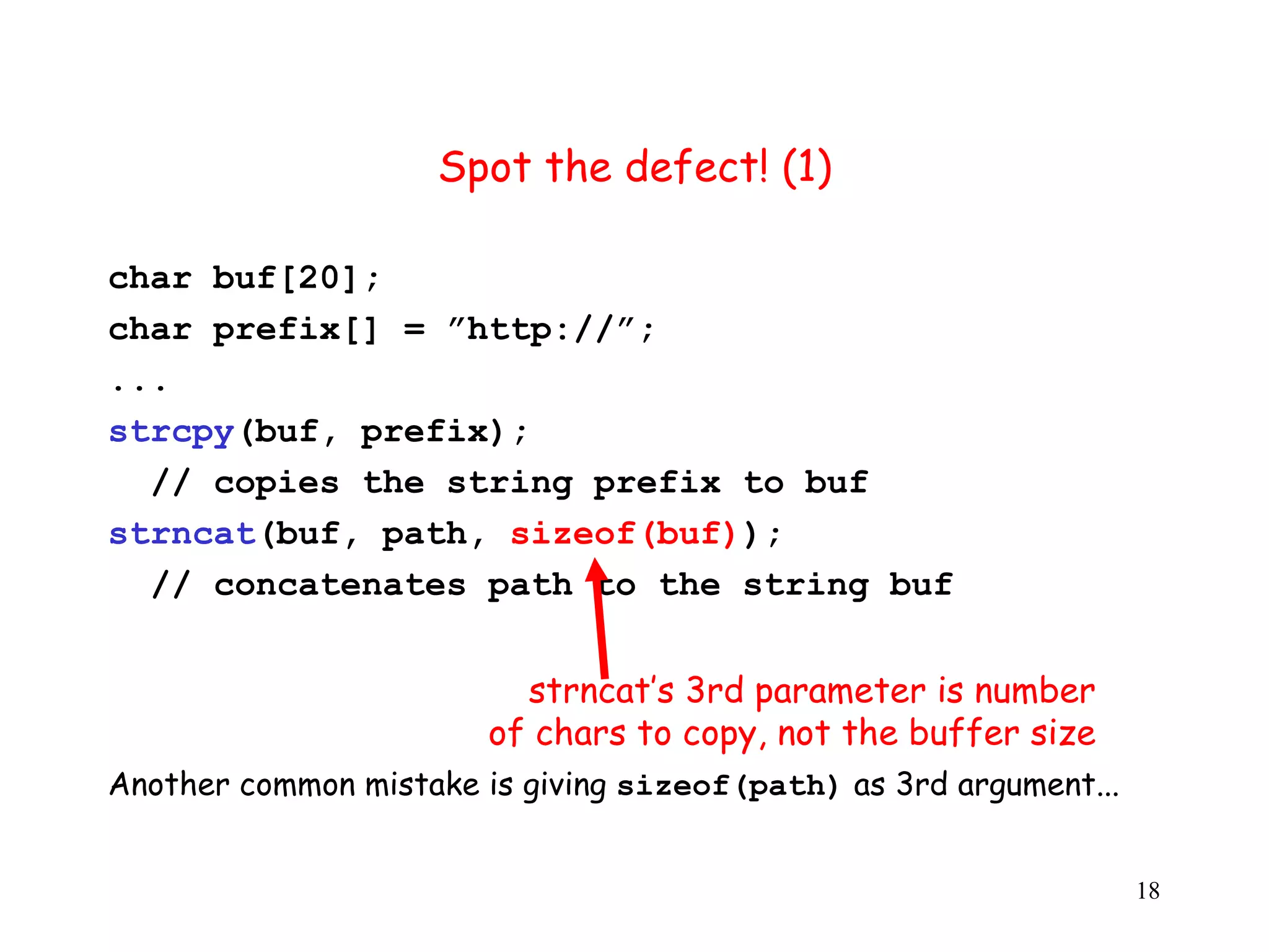 S Spot the defect! (1) char buf[20]; char prefix[] = ”http://”; ... strcpy(buf, prefix); // copies the string prefix to buf strncat(buf, path, sizeof(buf)); // concatenates path to the string buf strncat’s 3rd parameter is number of chars to copy, not the buffer size Another common mistake is giving sizeof(path) as 3rd argument... 18 