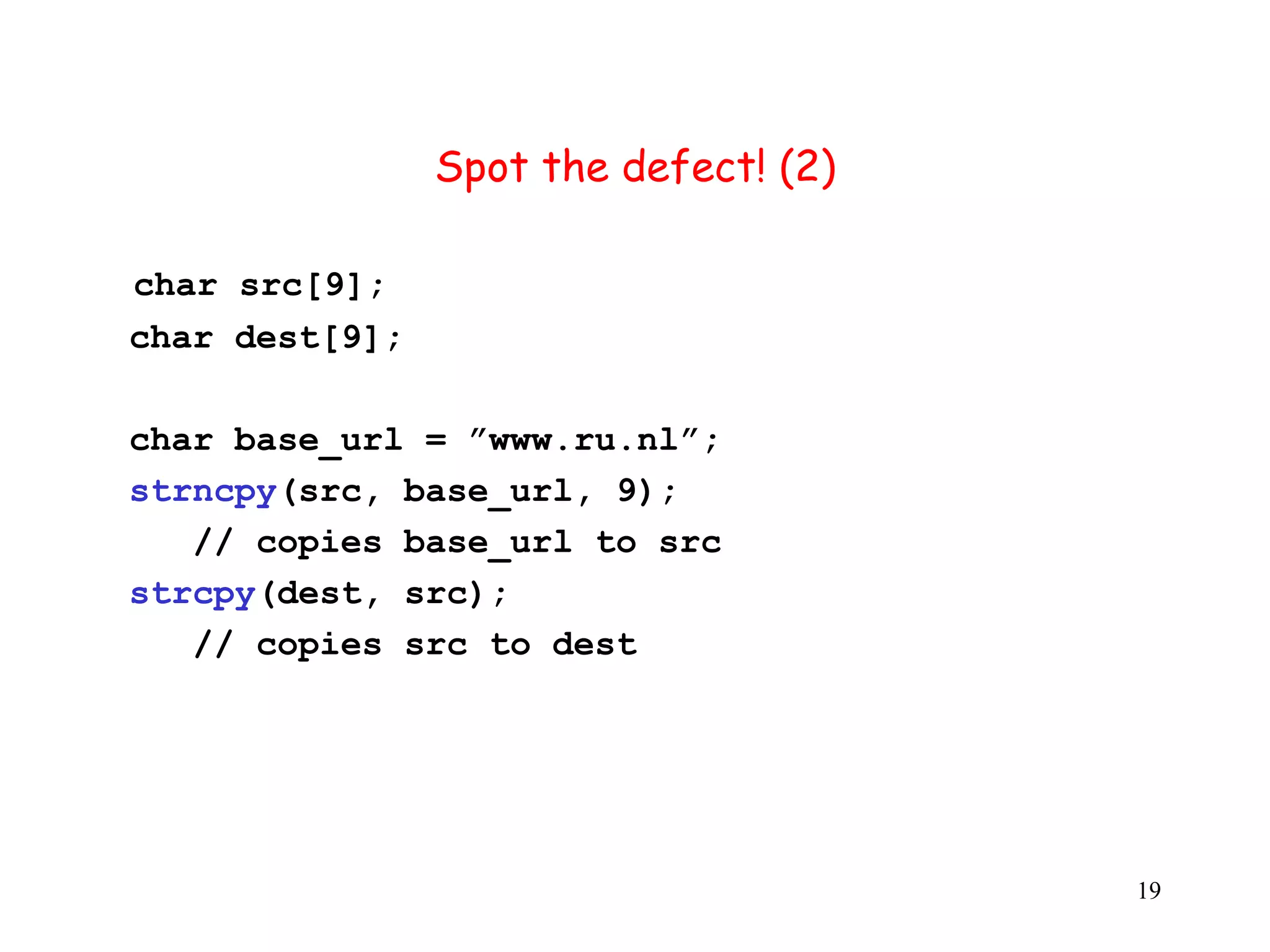 S Spot the defect! (2) char src[9]; char dest[9]; char base_url = ”www.ru.nl”; strncpy(src, base_url, 9); // copies base_url to src strcpy(dest, src); // copies src to dest 19 