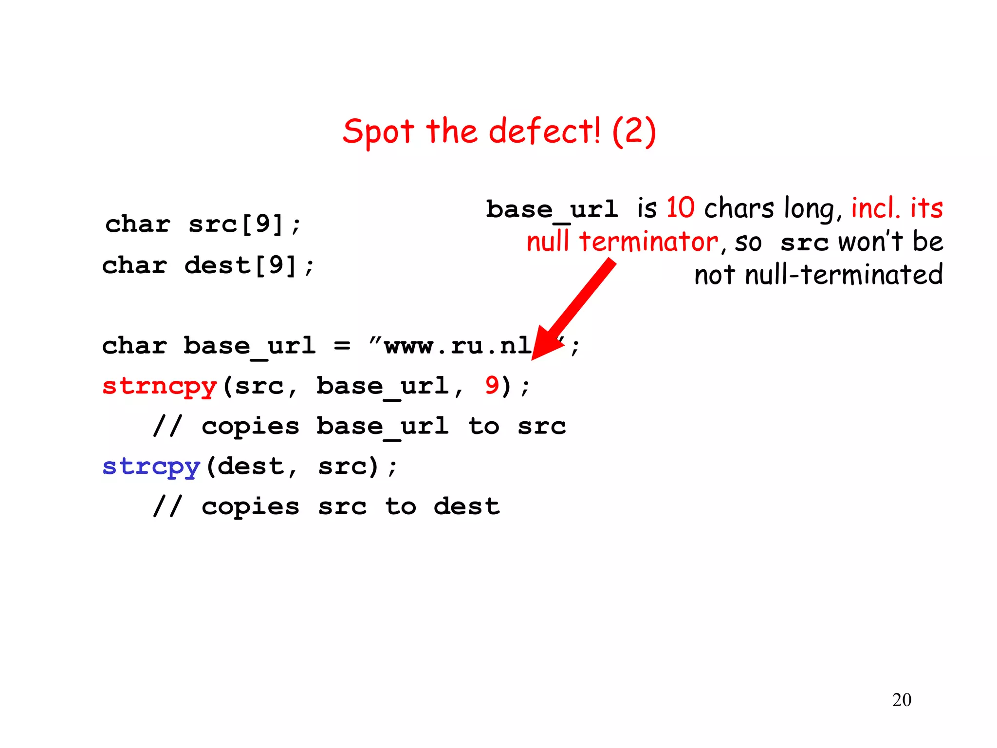 S Spot the defect! (2) base_url is 10 chars long, incl. its char src[9]; null terminator, so src won’t be char dest[9]; not null-terminated char base_url = ”www.ru.nl/”; strncpy(src, base_url, 9); // copies base_url to src strcpy(dest, src); // copies src to dest 20 