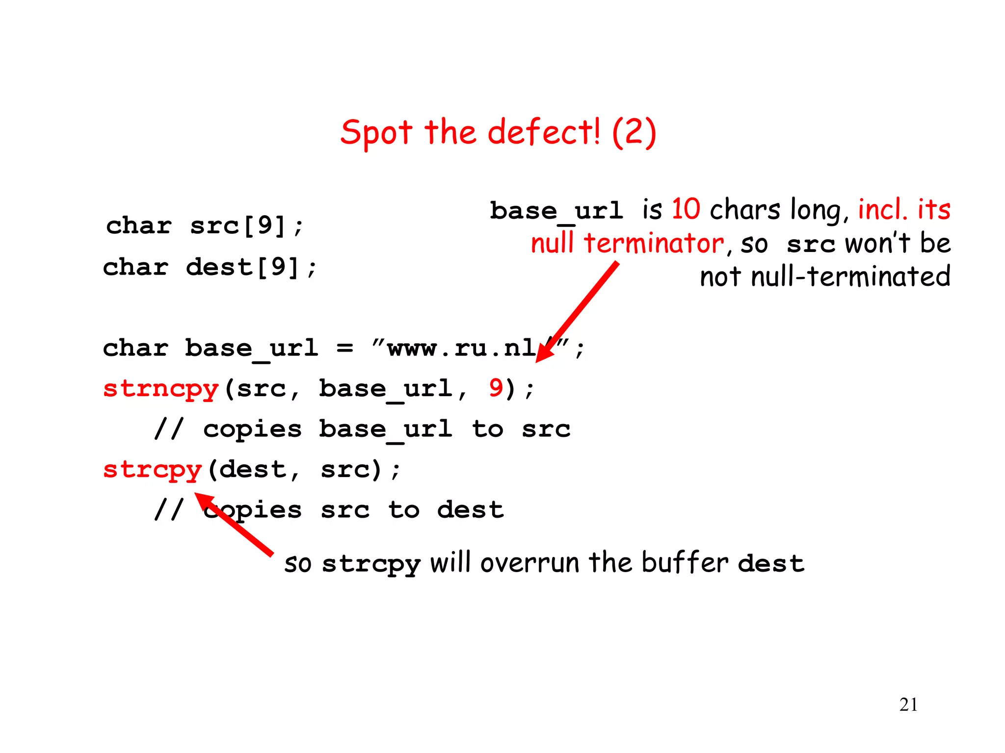 Spot the defect! (2) base_url is 10 chars long, incl. its char src[9]; null terminator, so src won’t be char dest[9]; not null-terminated char base_url = ”www.ru.nl/”; strncpy(src, base_url, 9); // copies base_url to src strcpy(dest, src); // copies src to dest so strcpy will overrun the buffer dest 21 