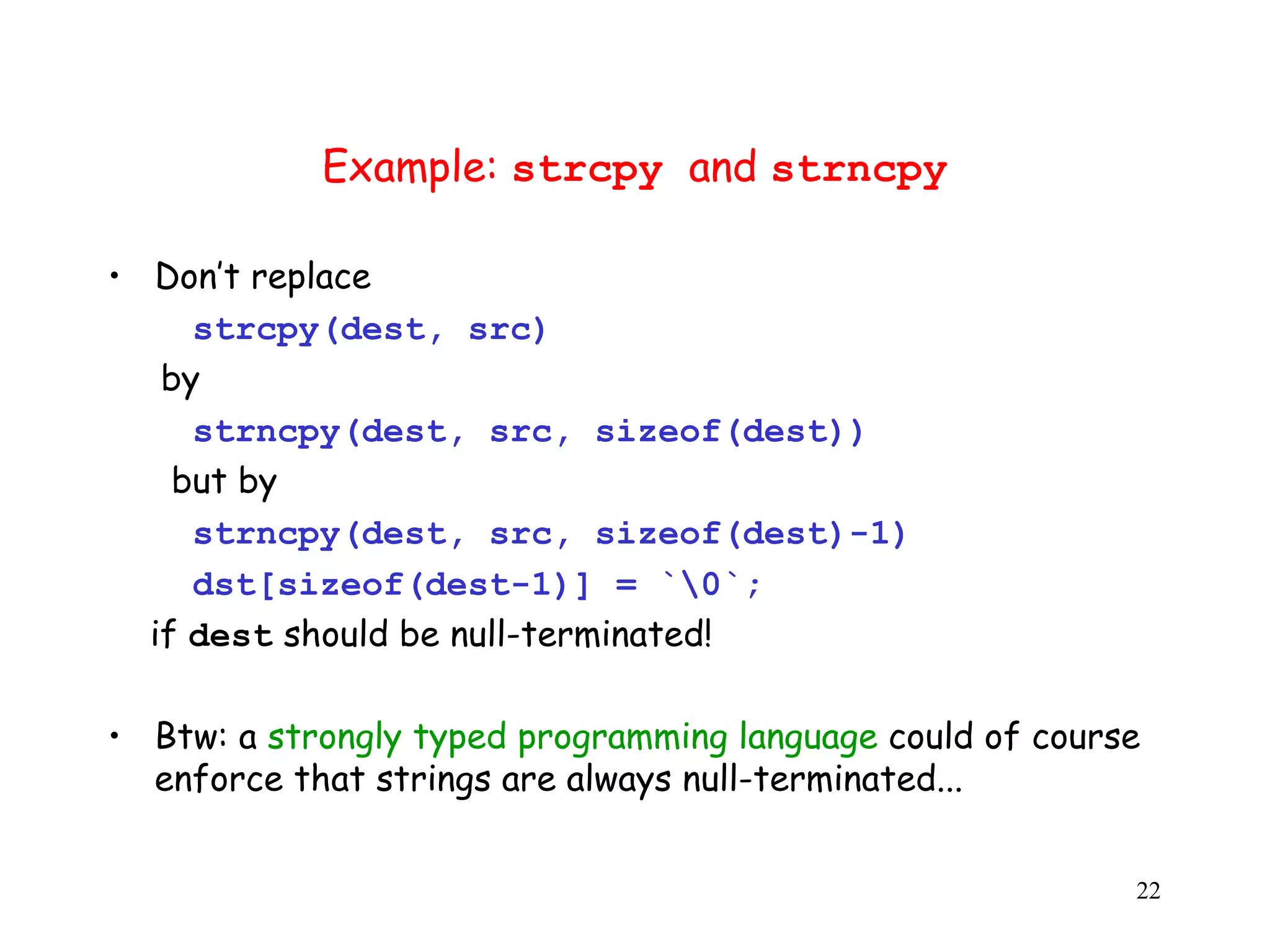 Example: strcpy and strncpy • Don’t replace s strcpy(dest, src) by s strncpy(dest, src, sizeof(dest)) but by s strncpy(dest, src, sizeof(dest)-1) dst[sizeof(dest-1)] = `0`; if dest should be null-terminated! • Btw: a strongly typed programming language could of course enforce that strings are always null-terminated... 22 