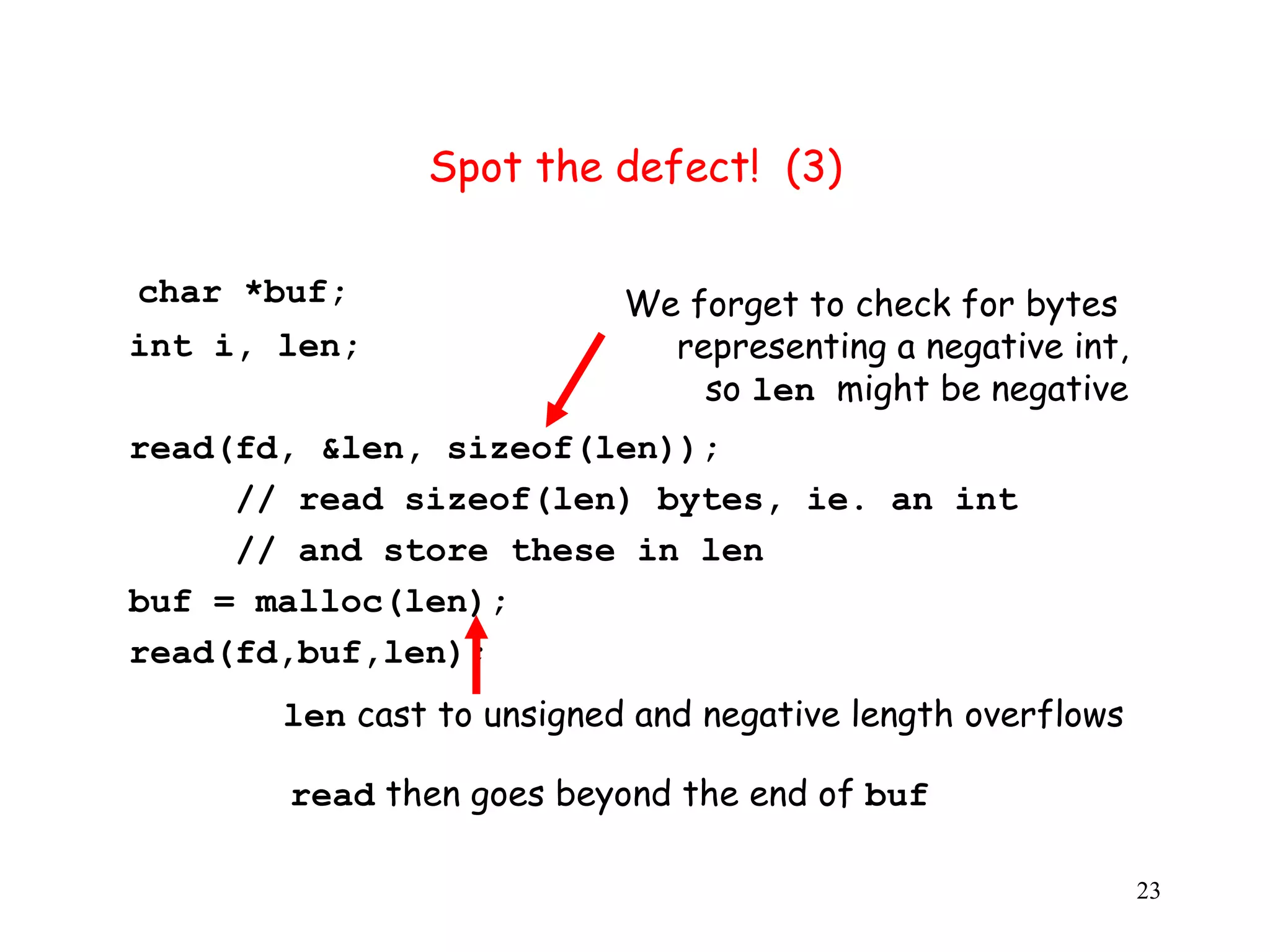 S Spot the defect! (3) char *buf; We forget to check for bytes int i, len; representing a negative int, so len might be negative read(fd, &len, sizeof(len)); // read sizeof(len) bytes, ie. an int // and store these in len buf = malloc(len); read(fd,buf,len); len cast to unsigned and negative length overflows read then goes beyond the end of buf 23 
