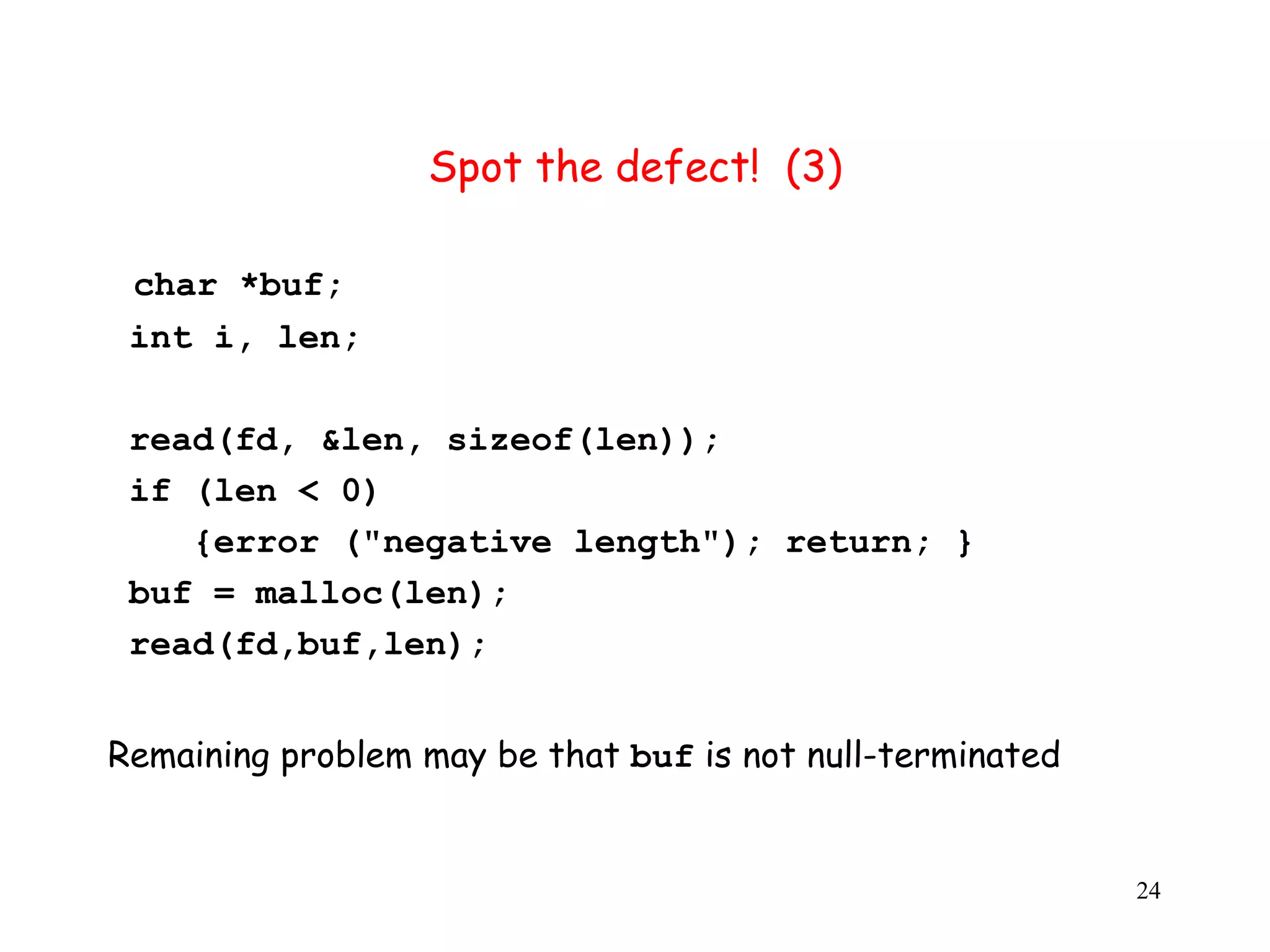 S Spot the defect! (3) char *buf; int i, len; read(fd, &len, sizeof(len)); i if (len < 0) {error ("negative length"); return; } buf = malloc(len); read(fd,buf,len); Remaining problem may be that buf is not null-terminated 24 