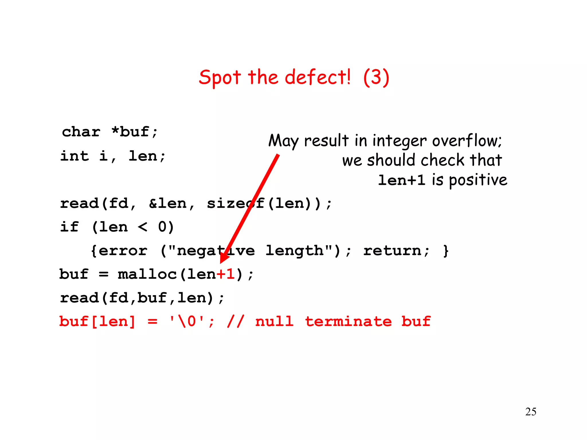 S Spot the defect! (3) char *buf; May result in integer overflow; int i, len; we should check that len+1 is positive read(fd, &len, sizeof(len)); i if (len < 0) {error ("negative length"); return; } buf = malloc(len+1); read(fd,buf,len); buf[len] = '0'; // null terminate buf 25 