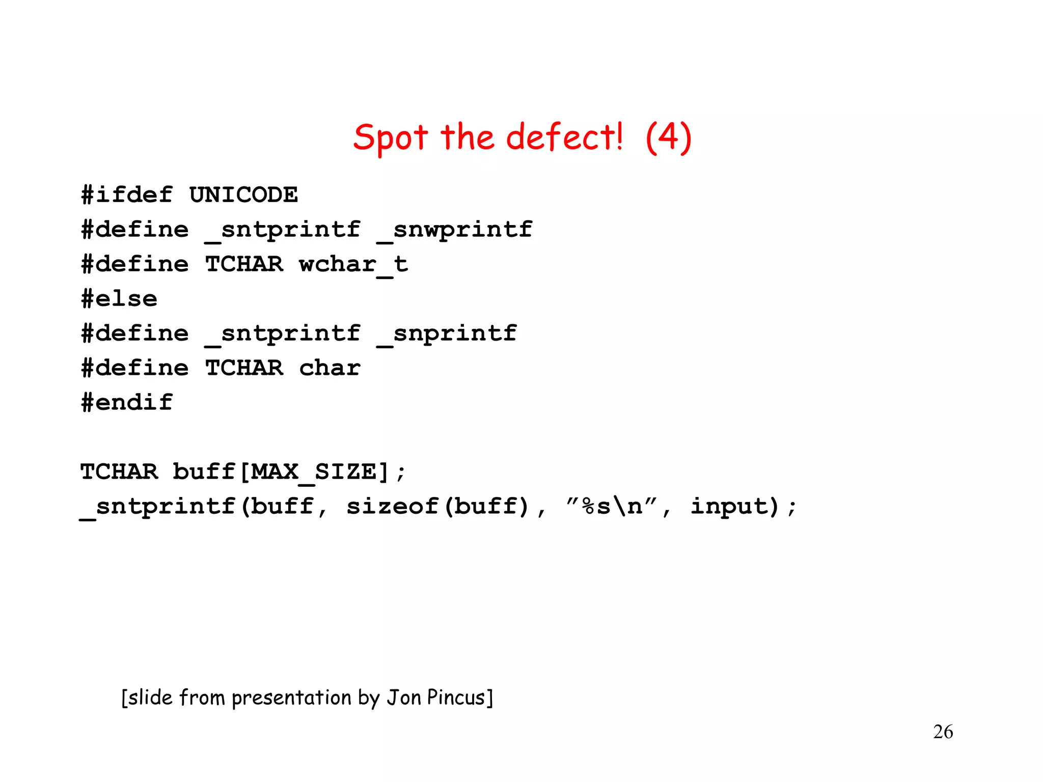 S Spot the defect! (4) #ifdef UNICODE #define _sntprintf _snwprintf #define TCHAR wchar_t #else #define _sntprintf _snprintf #define TCHAR char #endif TCHAR buff[MAX_SIZE]; _sntprintf(buff, sizeof(buff), ”%sn”, input); [slide from presentation by Jon Pincus] 26 
