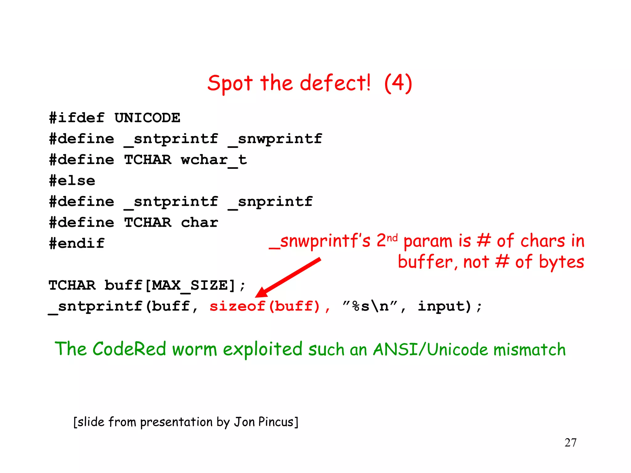 Spot the defect! (4) #ifdef UNICODE #define _sntprintf _snwprintf #define TCHAR wchar_t #else #define _sntprintf _snprintf #define TCHAR char #endif _snwprintf’s 2nd param is # of chars in buffer, not # of bytes TCHAR buff[MAX_SIZE]; _sntprintf(buff, sizeof(buff), ”%sn”, input); The CodeRed worm exploited such an ANSI/Unicode mismatch [slide from presentation by Jon Pincus] 27 