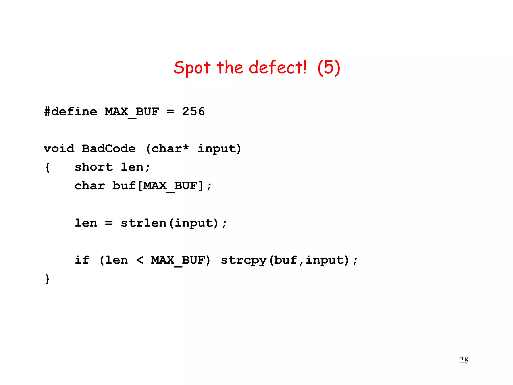 S Spot the defect! (5) #define MAX_BUF = 256 v void BadCode (char* input) { short len; char buf[MAX_BUF]; len = strlen(input); if (len < MAX_BUF) strcpy(buf,input); } 28 