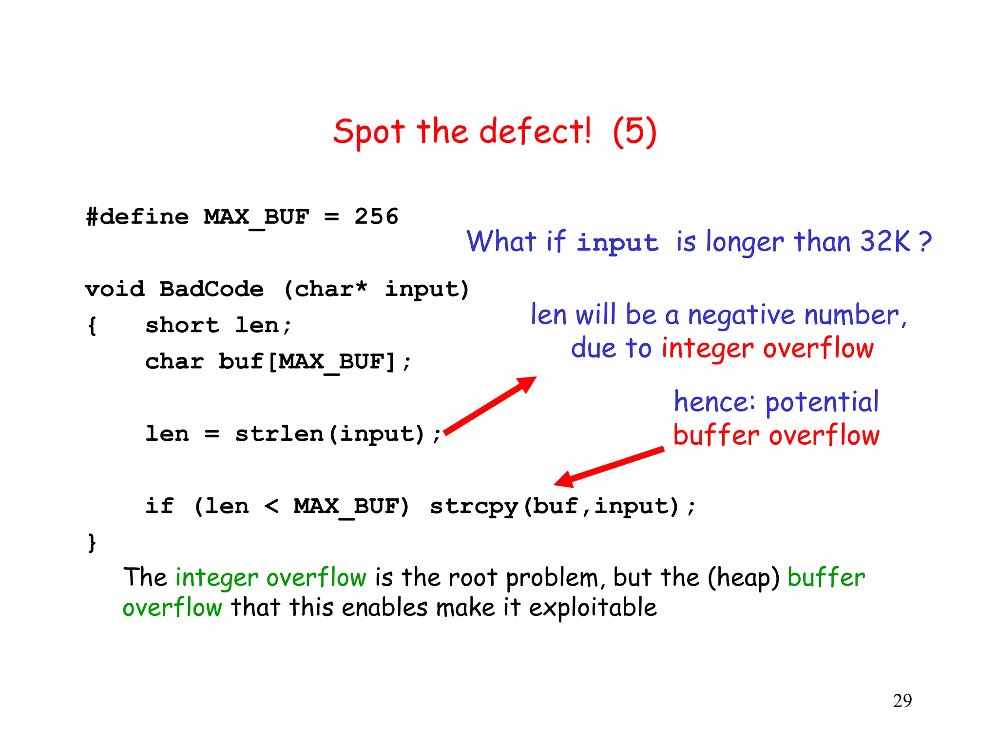 Spot the defect! (5) #define MAX_BUF = 256 What if input is longer than 32K ? v void BadCode (char* input) { short len; len will be a negative number, char buf[MAX_BUF]; due to integer overflow hence: potential len = strlen(input); buffer overflow if (len < MAX_BUF) strcpy(buf,input); } The integer overflow is the root problem, but the (heap) buffer overflow that this enables make it exploitable 29 