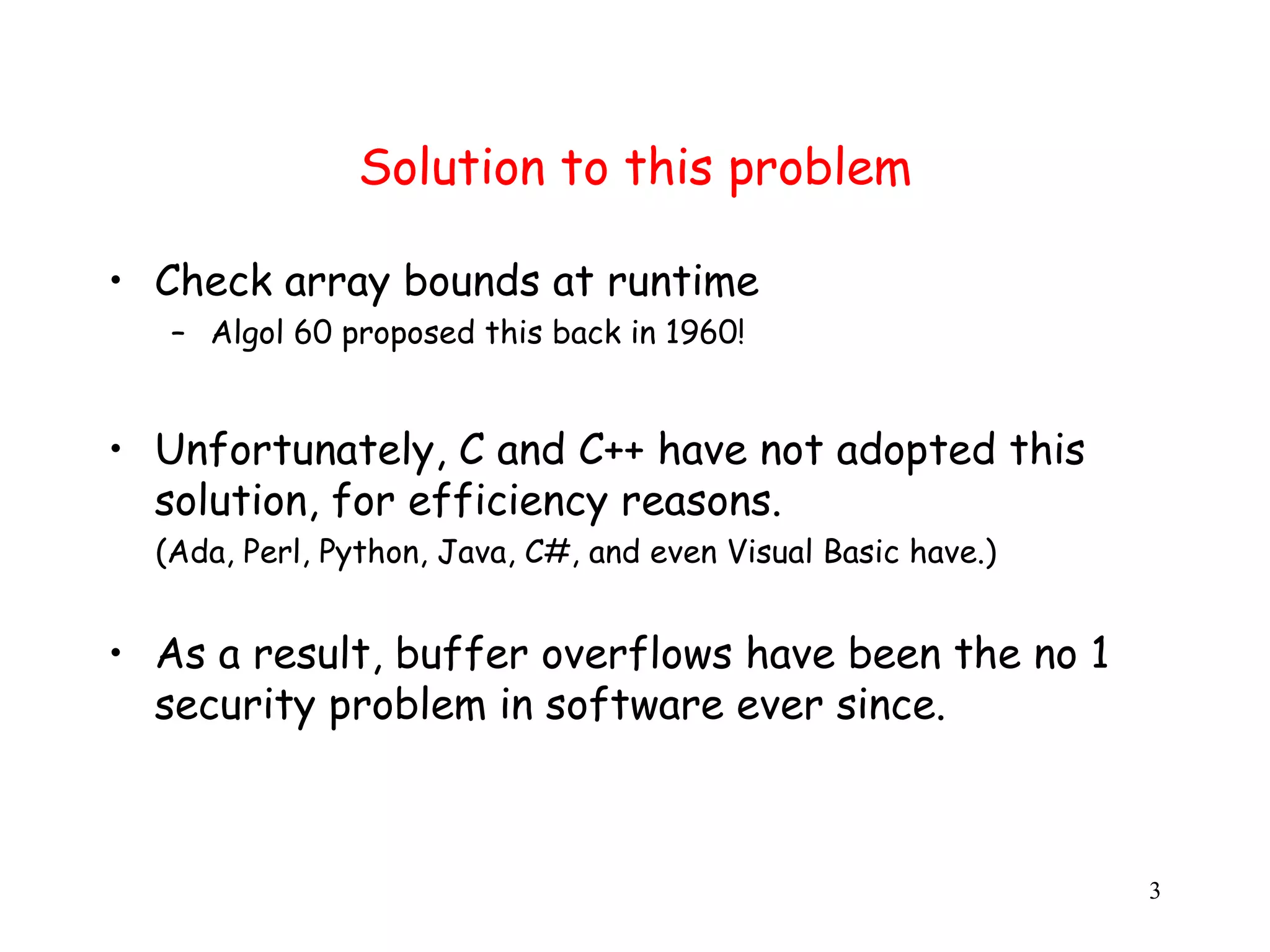 Solution to this problem • Check array bounds at runtime – Algol 60 proposed this back in 1960! • Unfortunately, C and C++ have not adopted this solution, for efficiency reasons. ( (Ada, Perl, Python, Java, C#, and even Visual Basic have.) • As a result, buffer overflows have been the no 1 security problem in software ever since. 3 