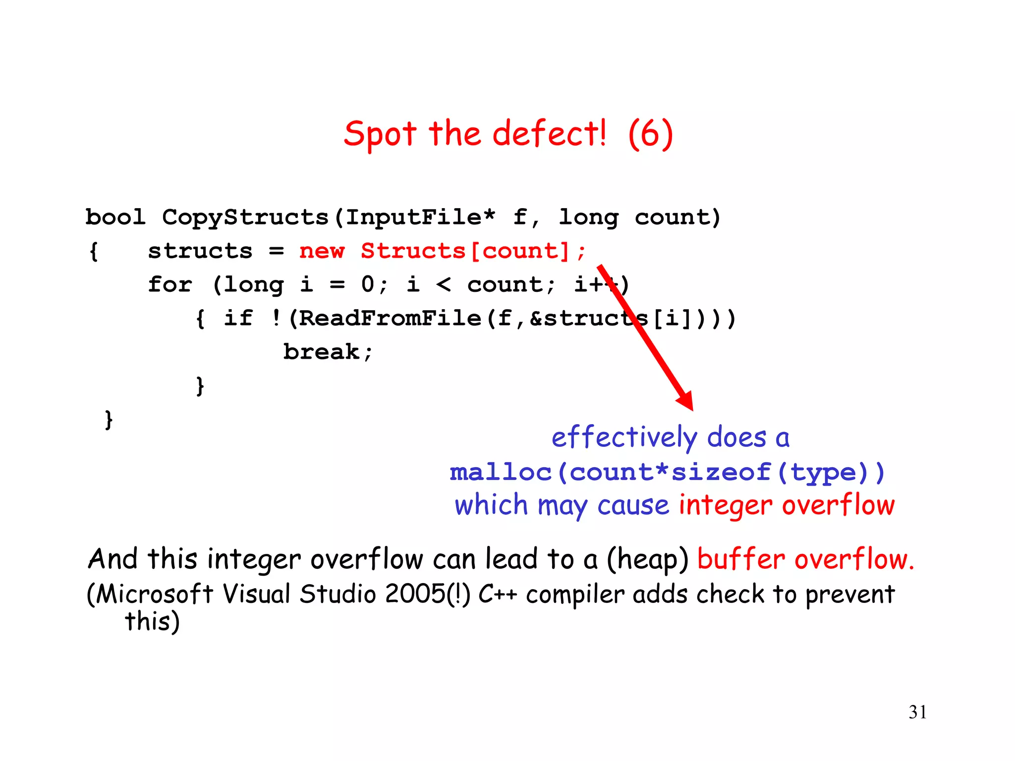 S Spot the defect! (6) b bool CopyStructs(InputFile* f, long count) { structs = new Structs[count]; f for (long i = 0; i < count; i++) { if !(ReadFromFile(f,&structs[i]))) break; } } effectively does a malloc(count*sizeof(type)) which may cause integer overflow And this integer overflow can lead to a (heap) buffer overflow. (Microsoft Visual Studio 2005(!) C++ compiler adds check to prevent t this) 31 