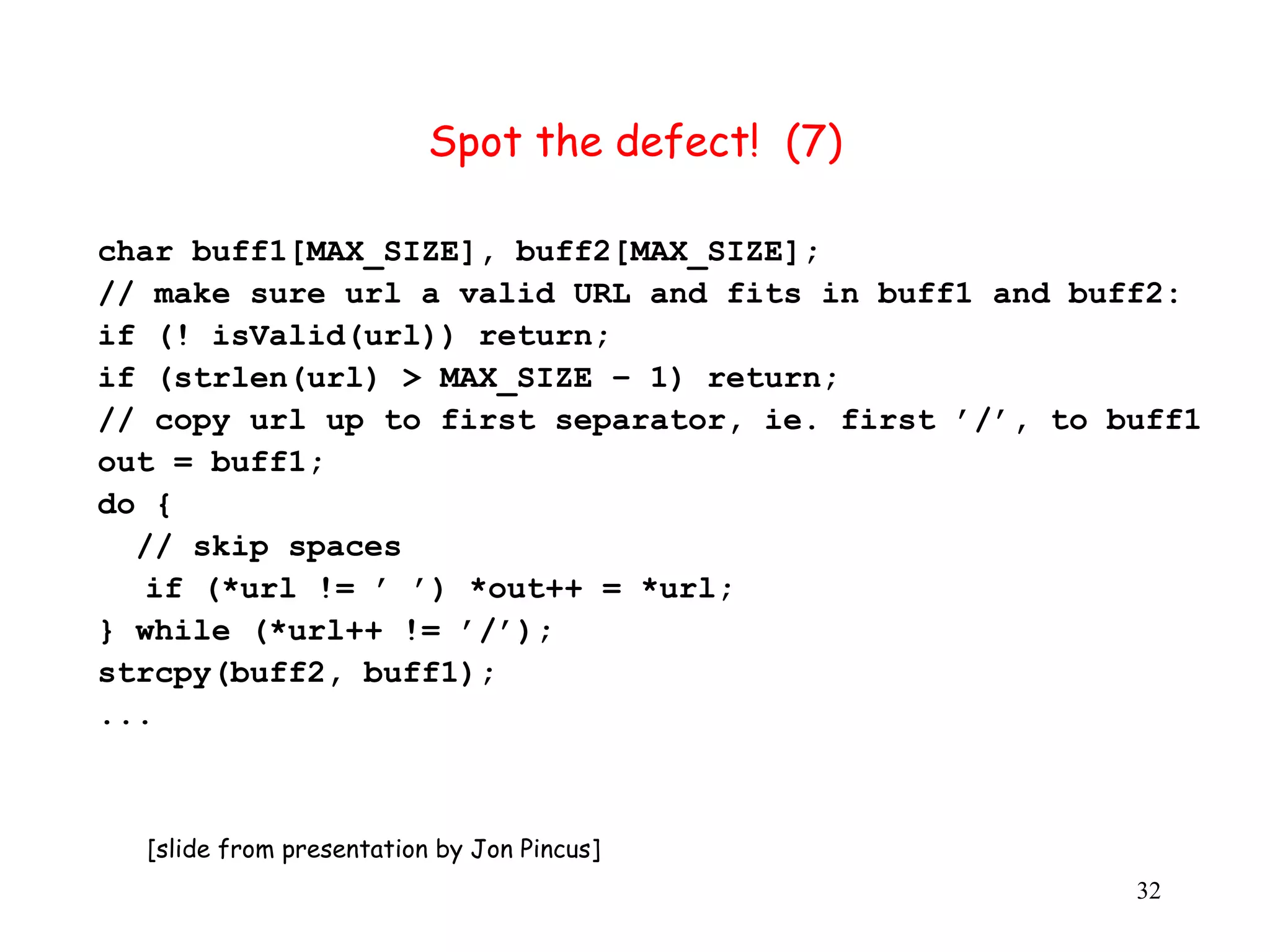 Spot the defect! (7) char buff1[MAX_SIZE], buff2[MAX_SIZE]; // make sure url a valid URL and fits in buff1 and buff2: if (! isValid(url)) return; if (strlen(url) > MAX_SIZE – 1) return; // copy url up to first separator, ie. first ’/’, to buff1 out = buff1; do { // skip spaces if (*url != ’ ’) *out++ = *url; } while (*url++ != ’/’); strcpy(buff2, buff1); ... [slide from presentation by Jon Pincus] 32 