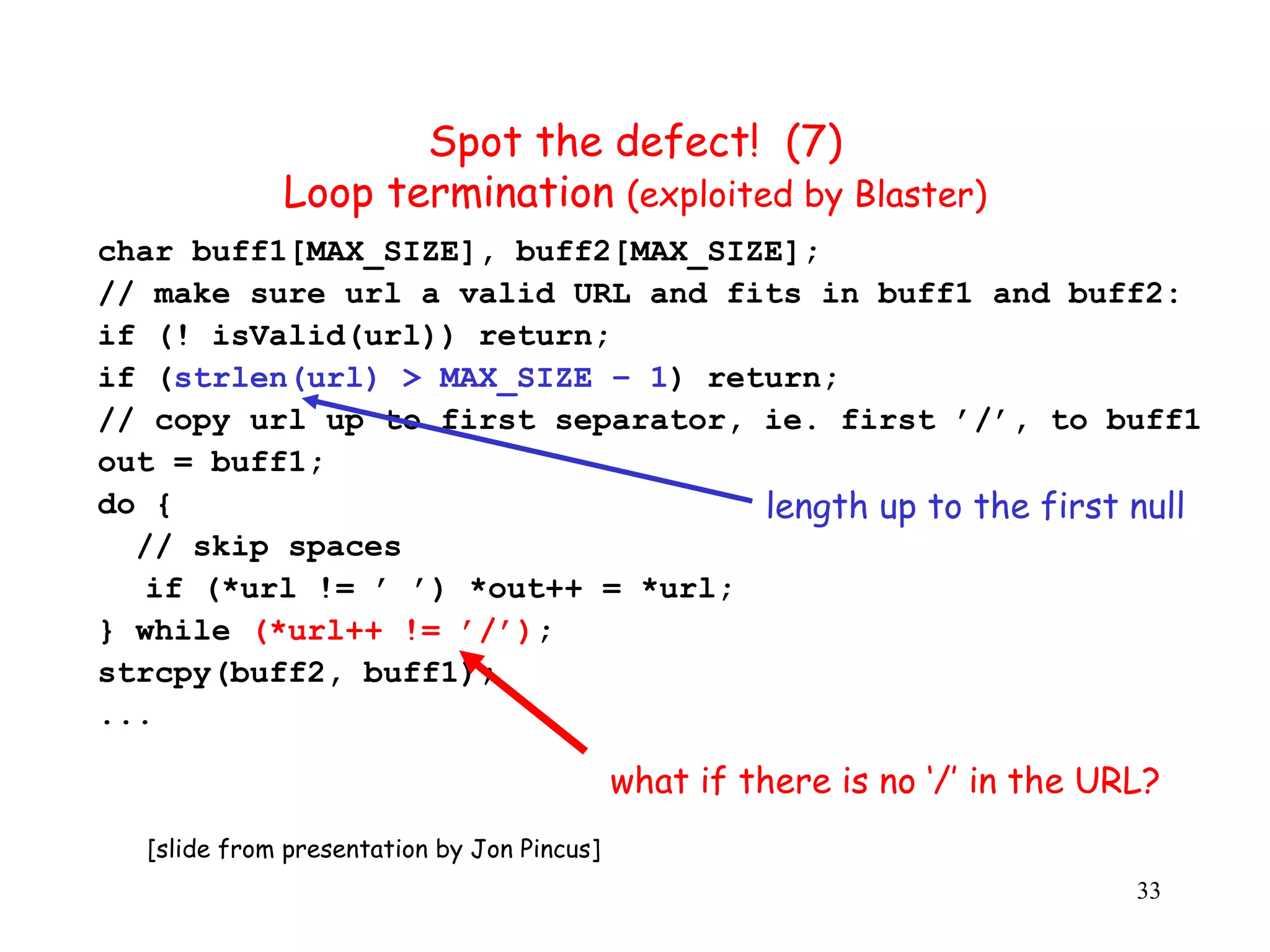 Spot the defect! (7) Loop termination (exploited by Blaster) ( char buff1[MAX_SIZE], buff2[MAX_SIZE]; // make sure url a valid URL and fits in buff1 and buff2: if (! isValid(url)) return; if (strlen(url) > MAX_SIZE – 1) return; // copy url up to first separator, ie. first ’/’, to buff1 out = buff1; do { length up to the first null // skip spaces if (*url != ’ ’) *out++ = *url; } while (*url++ != ’/’); strcpy(buff2, buff1); ... what if there is no ‘/’ in the URL? [slide from presentation by Jon Pincus] 33 
