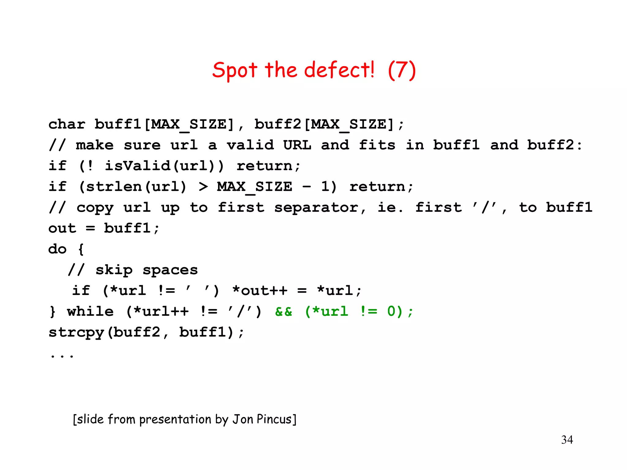Spot the defect! (7) char buff1[MAX_SIZE], buff2[MAX_SIZE]; // make sure url a valid URL and fits in buff1 and buff2: if (! isValid(url)) return; if (strlen(url) > MAX_SIZE – 1) return; // copy url up to first separator, ie. first ’/’, to buff1 out = buff1; do { // skip spaces if (*url != ’ ’) *out++ = *url; } while (*url++ != ’/’) && (*url != 0); strcpy(buff2, buff1); ... [slide from presentation by Jon Pincus] 34 
