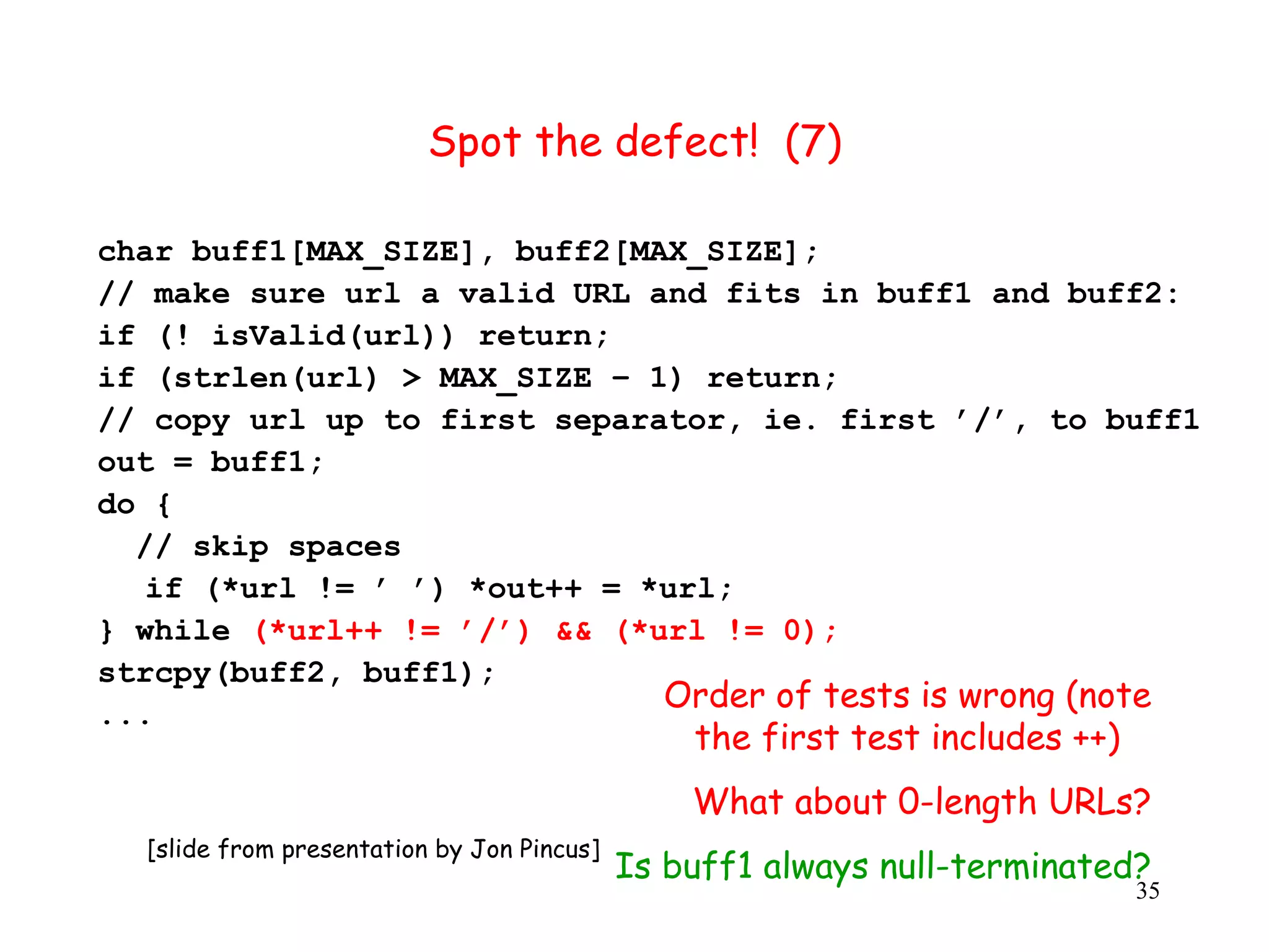 Spot the defect! (7) char buff1[MAX_SIZE], buff2[MAX_SIZE]; // make sure url a valid URL and fits in buff1 and buff2: if (! isValid(url)) return; if (strlen(url) > MAX_SIZE – 1) return; // copy url up to first separator, ie. first ’/’, to buff1 out = buff1; do { // skip spaces if (*url != ’ ’) *out++ = *url; } while (*url++ != ’/’) && (*url != 0); strcpy(buff2, buff1); ... Order of tests is wrong (note the first test includes ++) What about 0-length URLs? [slide from presentation by Jon Pincus] Is buff1 always null-terminated? 35 