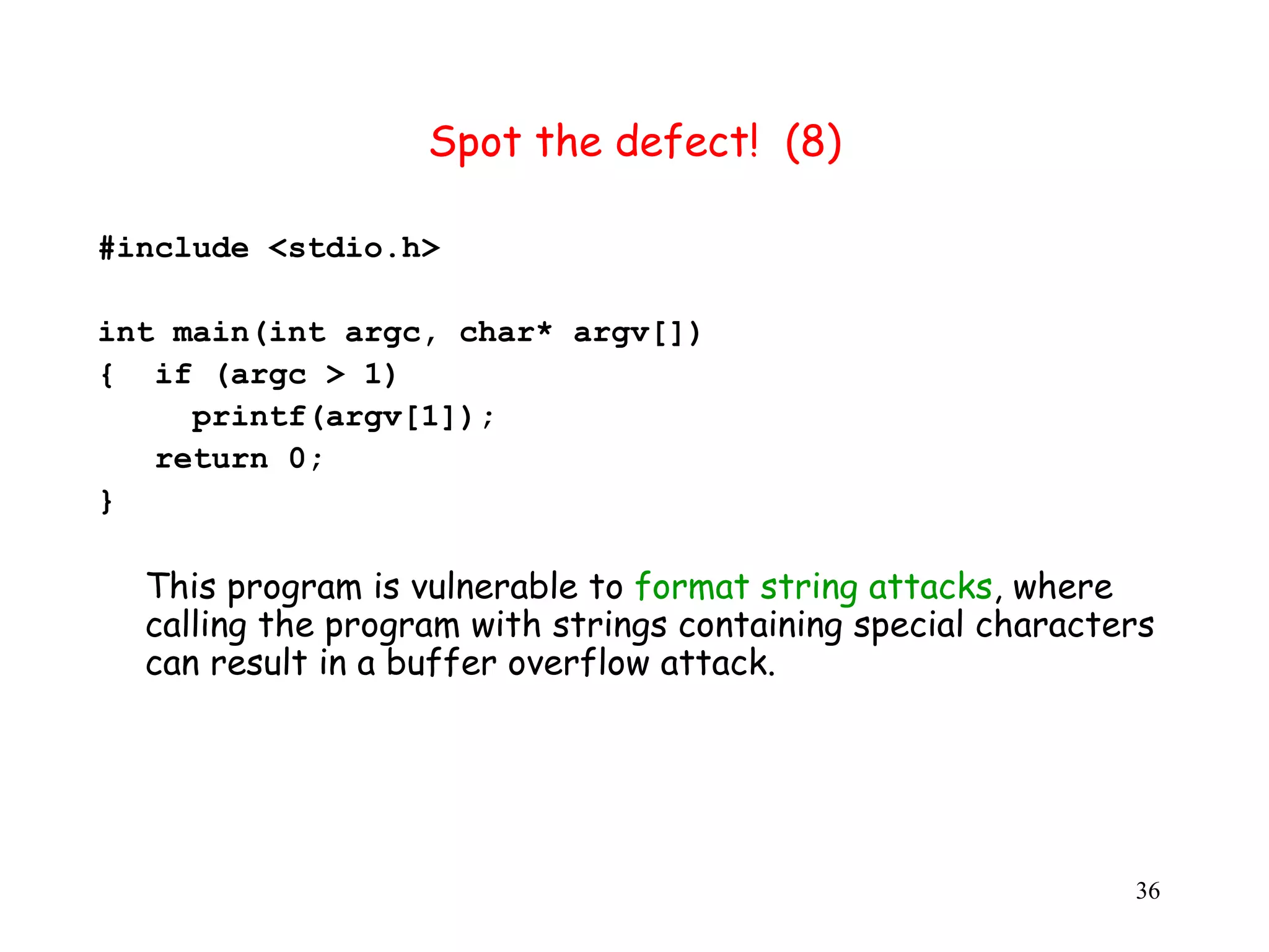 Spot the defect! (8) #include <stdio.h> int main(int argc, char* argv[]) { if (argc > 1) printf(argv[1]); return 0; } This program is vulnerable to format string attacks, where calling the program with strings containing special characters can result in a buffer overflow attack. 36 