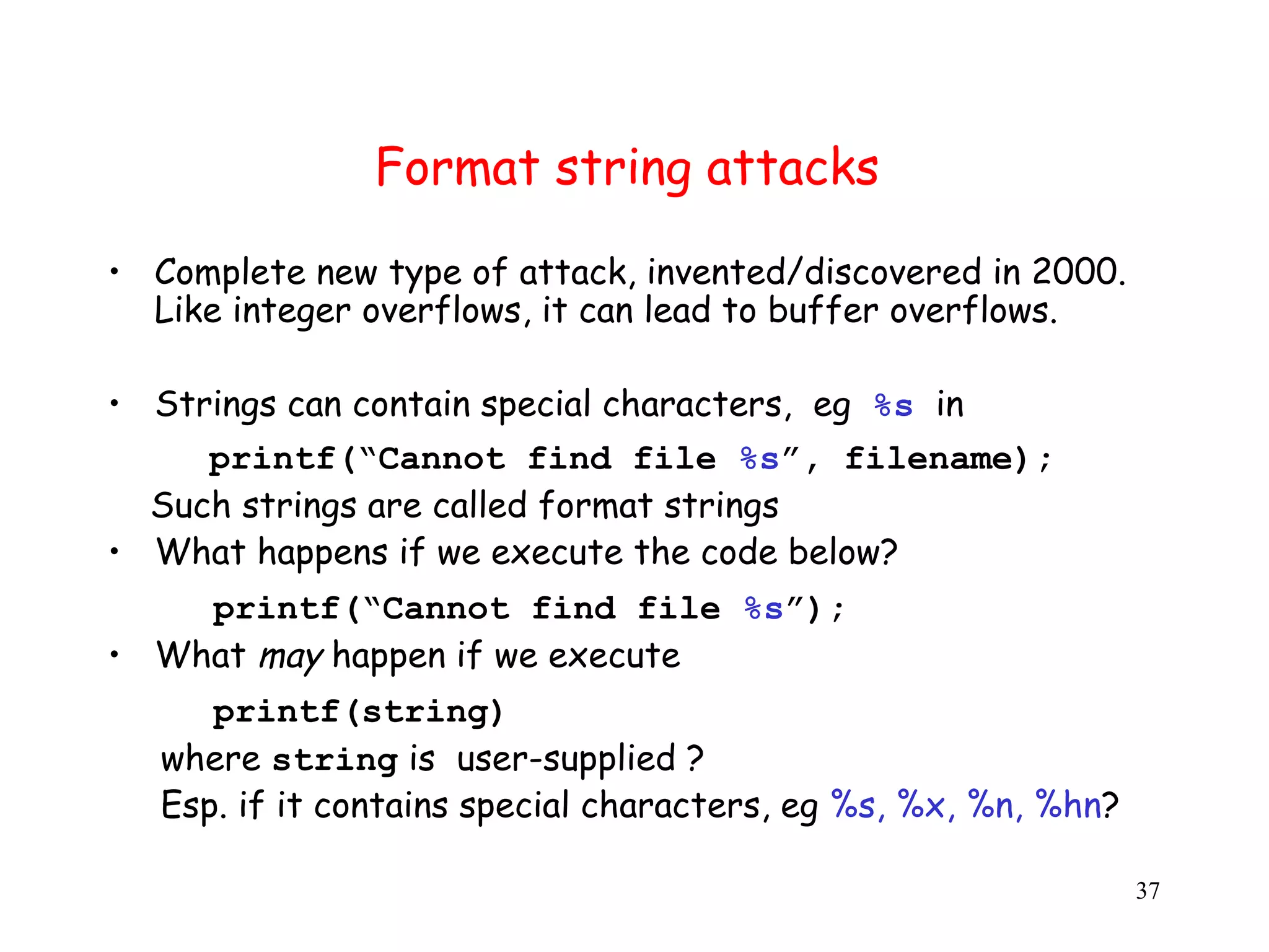 Format string attacks • Complete new type of attack, invented/discovered in 2000. Like integer overflows, it can lead to buffer overflows. • Strings can contain special characters, eg %s in printf(“Cannot find file %s”, filename); Such strings are called format strings • What happens if we execute the code below? printf(“Cannot find file %s”); • What may happen if we execute printf(string) where string is user-supplied ? Esp. if it contains special characters, eg %s, %x, %n, %hn? 37 