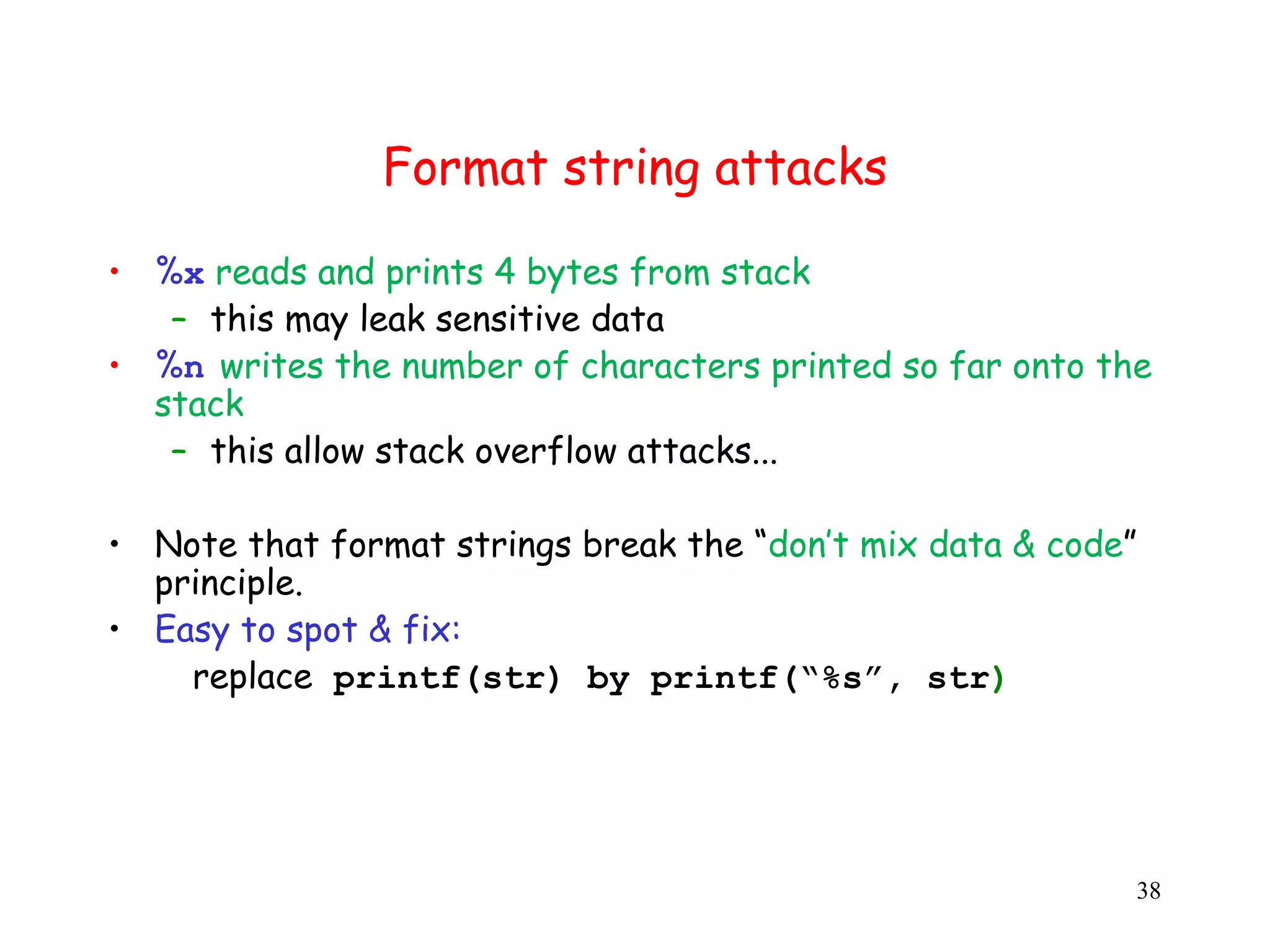 Format string attacks • %x reads and prints 4 bytes from stack – this may leak sensitive data • %n writes the number of characters printed so far onto the stack – this allow stack overflow attacks... • Note that format strings break the “don’t mix data & code” principle. • Easy to spot & fix: replace printf(str) by printf(“%s”, str) ) 38 