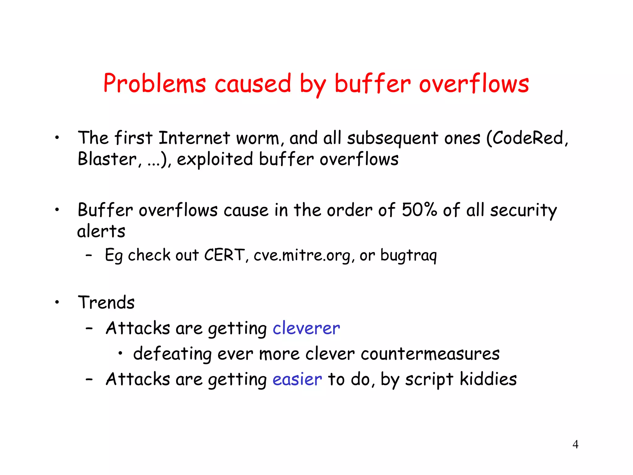 Problems caused by buffer overflows • The first Internet worm, and all subsequent ones (CodeRed, Blaster, ...), exploited buffer overflows • Buffer overflows cause in the order of 50% of all security alerts – Eg check out CERT, cve.mitre.org, or bugtraq • Trends – Attacks are getting cleverer • defeating ever more clever countermeasures – Attacks are getting easier to do, by script kiddies 4 