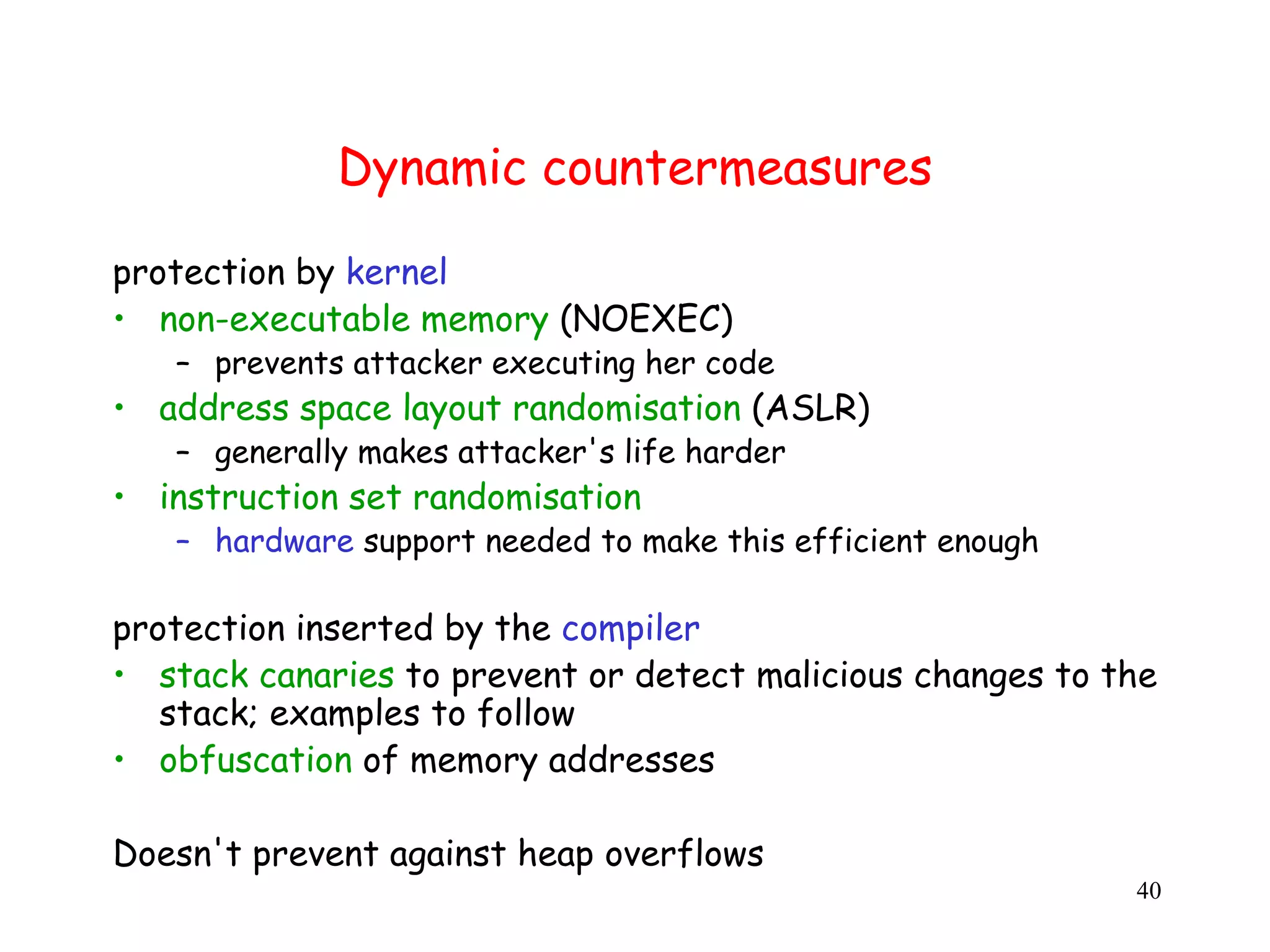 Dynamic countermeasures protection by kernel • non-executable memory (NOEXEC) – prevents attacker executing her code • address space layout randomisation (ASLR) ( – generally makes attacker's life harder • instruction set randomisation – hardware support needed to make this efficient enough protection inserted by the compiler • stack canaries to prevent or detect malicious changes to the stack; examples to follow • obfuscation of memory addresses Doesn't prevent against heap overflows 40 