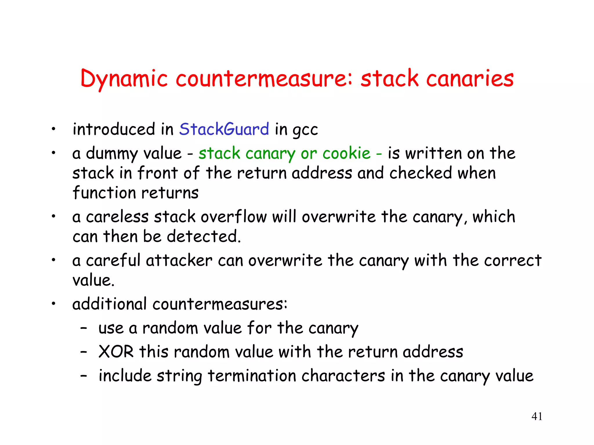 Dynamic countermeasure: stack canaries • introduced in StackGuard in gcc • a dummy value - stack canary or cookie - is written on the stack in front of the return address and checked when function returns • a careless stack overflow will overwrite the canary, which can then be detected. • a careful attacker can overwrite the canary with the correct value. • additional countermeasures: – use a random value for the canary – XOR this random value with the return address – include string termination characters in the canary value 41 