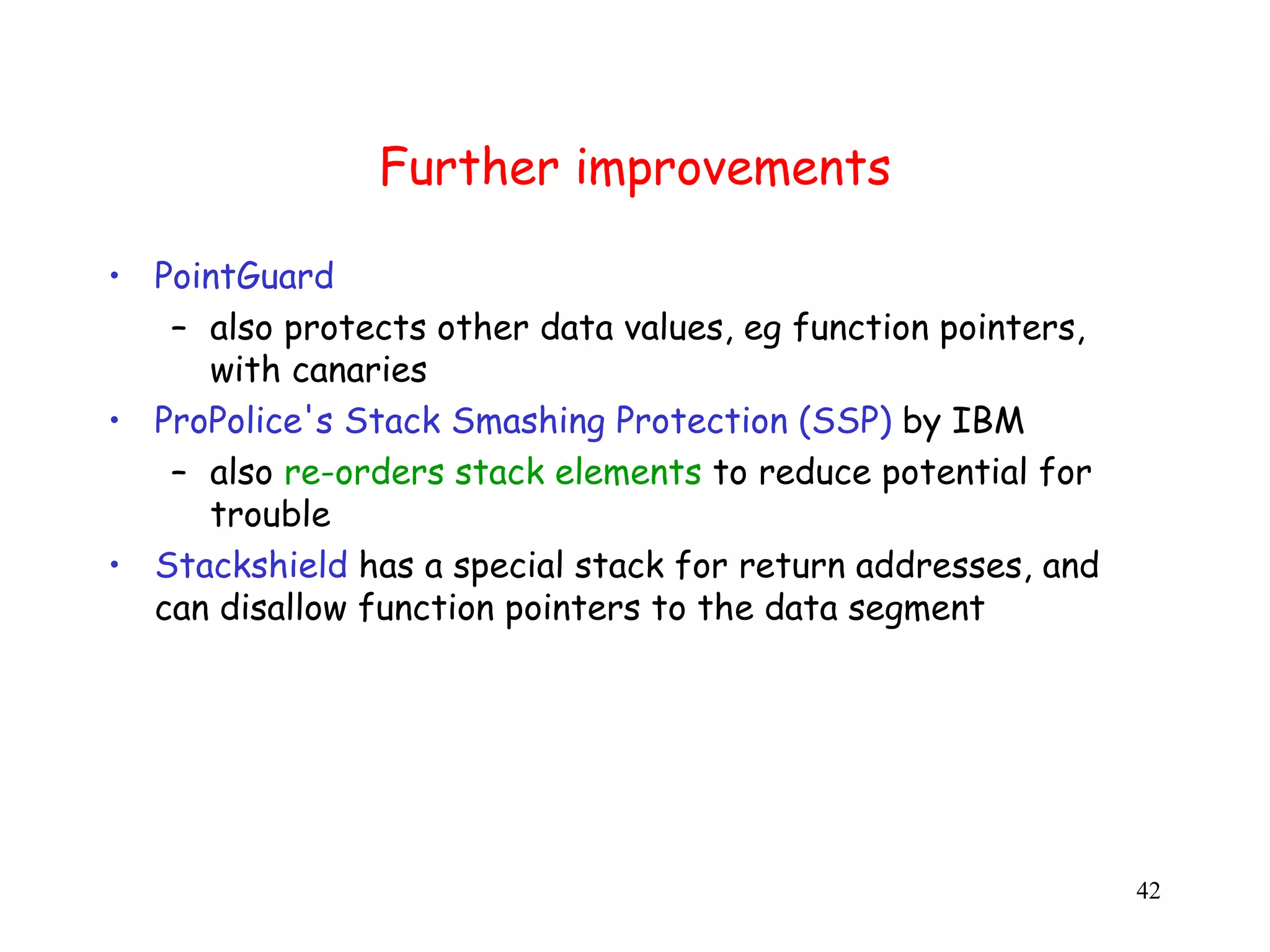 Further improvements • PointGuard – also protects other data values, eg function pointers, with canaries • ProPolice's Stack Smashing Protection (SSP) by IBM – also re-orders stack elements to reduce potential for trouble • Stackshield has a special stack for return addresses, and can disallow function pointers to the data segment 42 