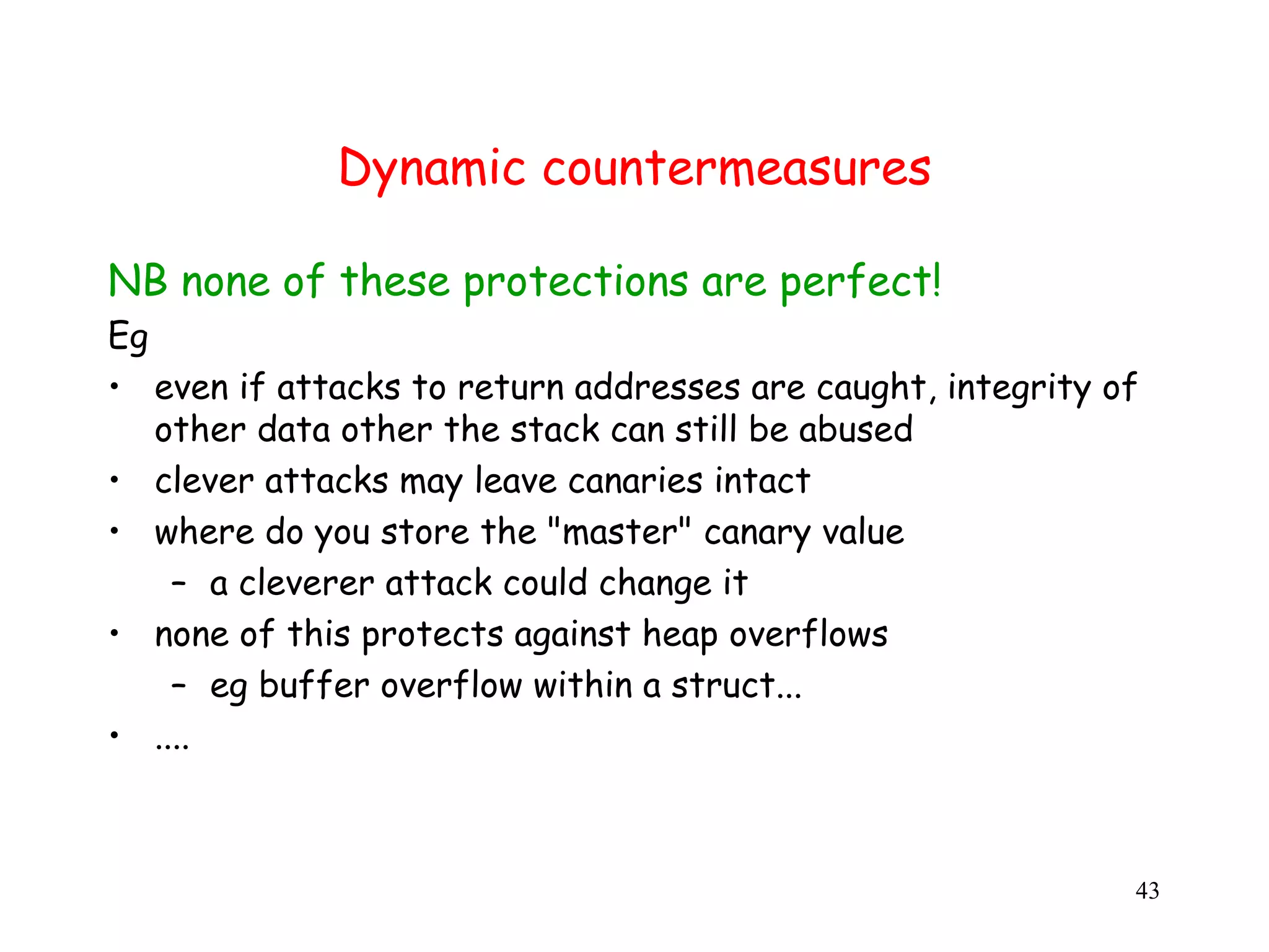 Dynamic countermeasures NB none of these protections are perfect! Eg • even if attacks to return addresses are caught, integrity of other data other the stack can still be abused • clever attacks may leave canaries intact • where do you store the "master" canary value – a cleverer attack could change it • none of this protects against heap overflows – eg buffer overflow within a struct... • .... 43 