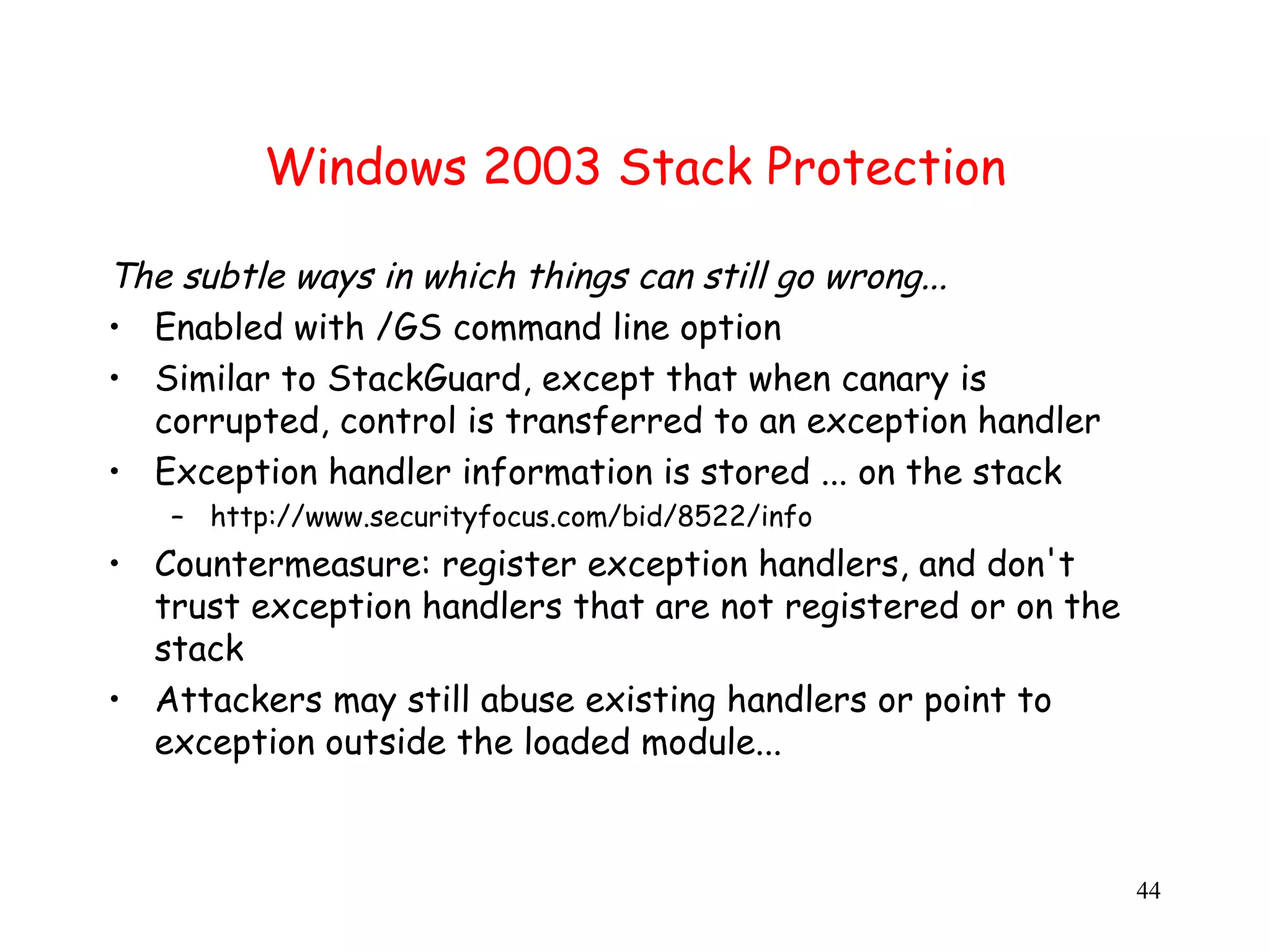 Windows 2003 Stack Protection The subtle ways in which things can still go wrong... • Enabled with /GS command line option • Similar to StackGuard, except that when canary is corrupted, control is transferred to an exception handler • Exception handler information is stored ... on the stack – http://www.securityfocus.com/bid/8522/info • Countermeasure: register exception handlers, and don't trust exception handlers that are not registered or on the stack • Attackers may still abuse existing handlers or point to exception outside the loaded module... 44 