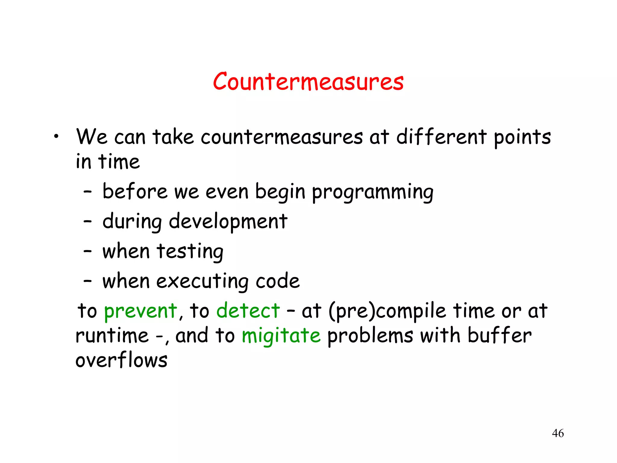 Countermeasures • We can take countermeasures at different points in time – before we even begin programming – during development – when testing – when executing code to prevent, to detect – at (pre)compile time or at runtime -, and to migitate problems with buffer overflows 46 