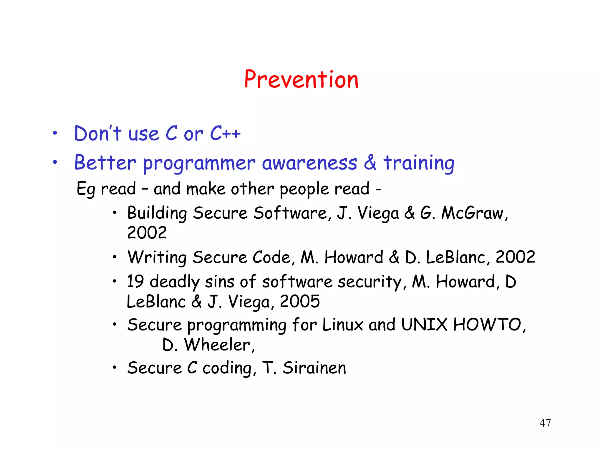 Prevention • Don’t use C or C++ • Better programmer awareness & training Eg read – and make other people read - • Building Secure Software, J. Viega & G. McGraw, 2002 • Writing Secure Code, M. Howard & D. LeBlanc, 2002 • 19 deadly sins of software security, M. Howard, D LeBlanc & J. Viega, 2005 • Secure programming for Linux and UNIX HOWTO, D. Wheeler, • Secure C coding, T. Sirainen 47 