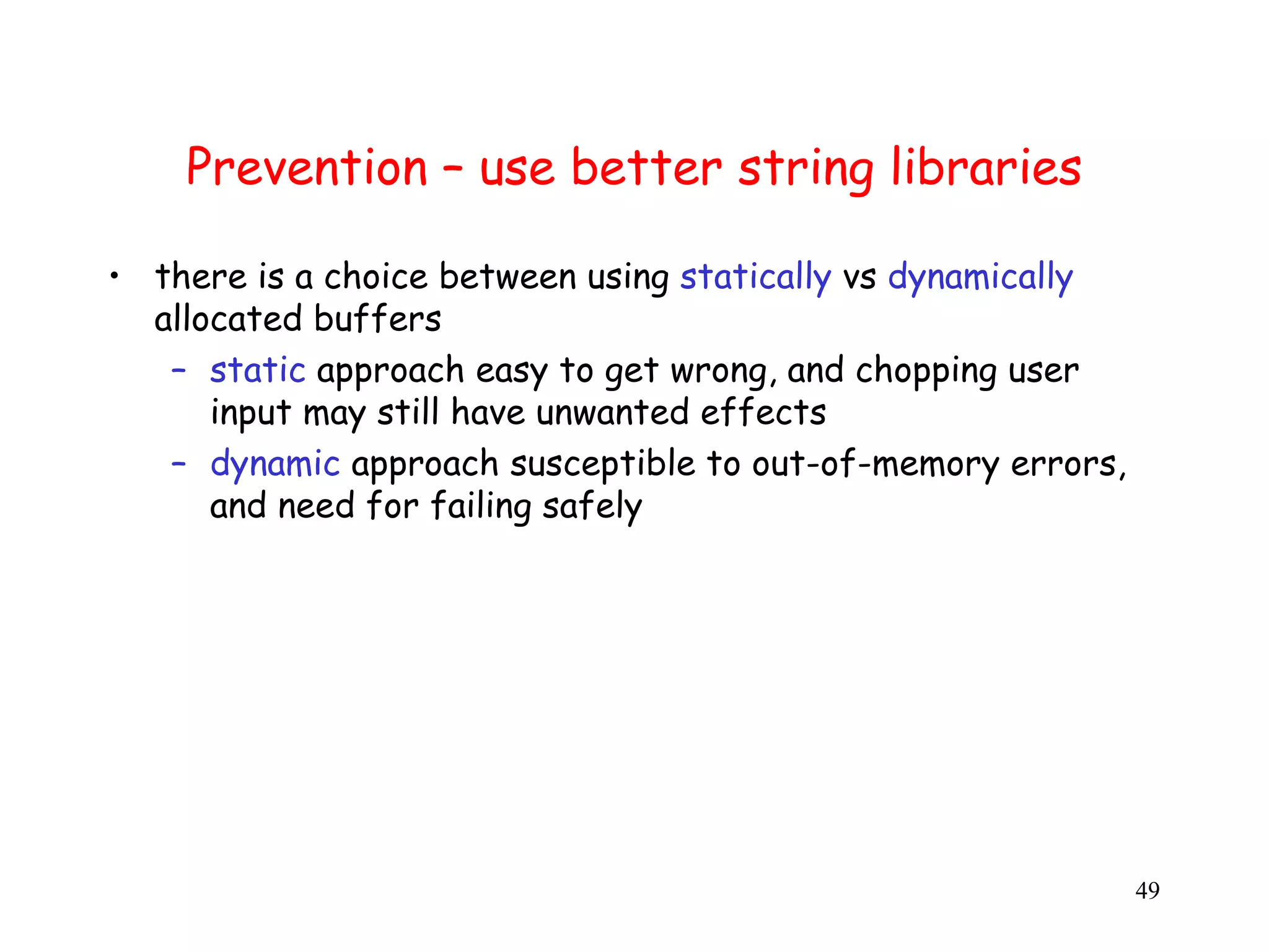 Prevention – use better string libraries • there is a choice between using statically vs dynamically allocated buffers – static approach easy to get wrong, and chopping user input may still have unwanted effects – dynamic approach susceptible to out-of-memory errors, and need for failing safely 49 