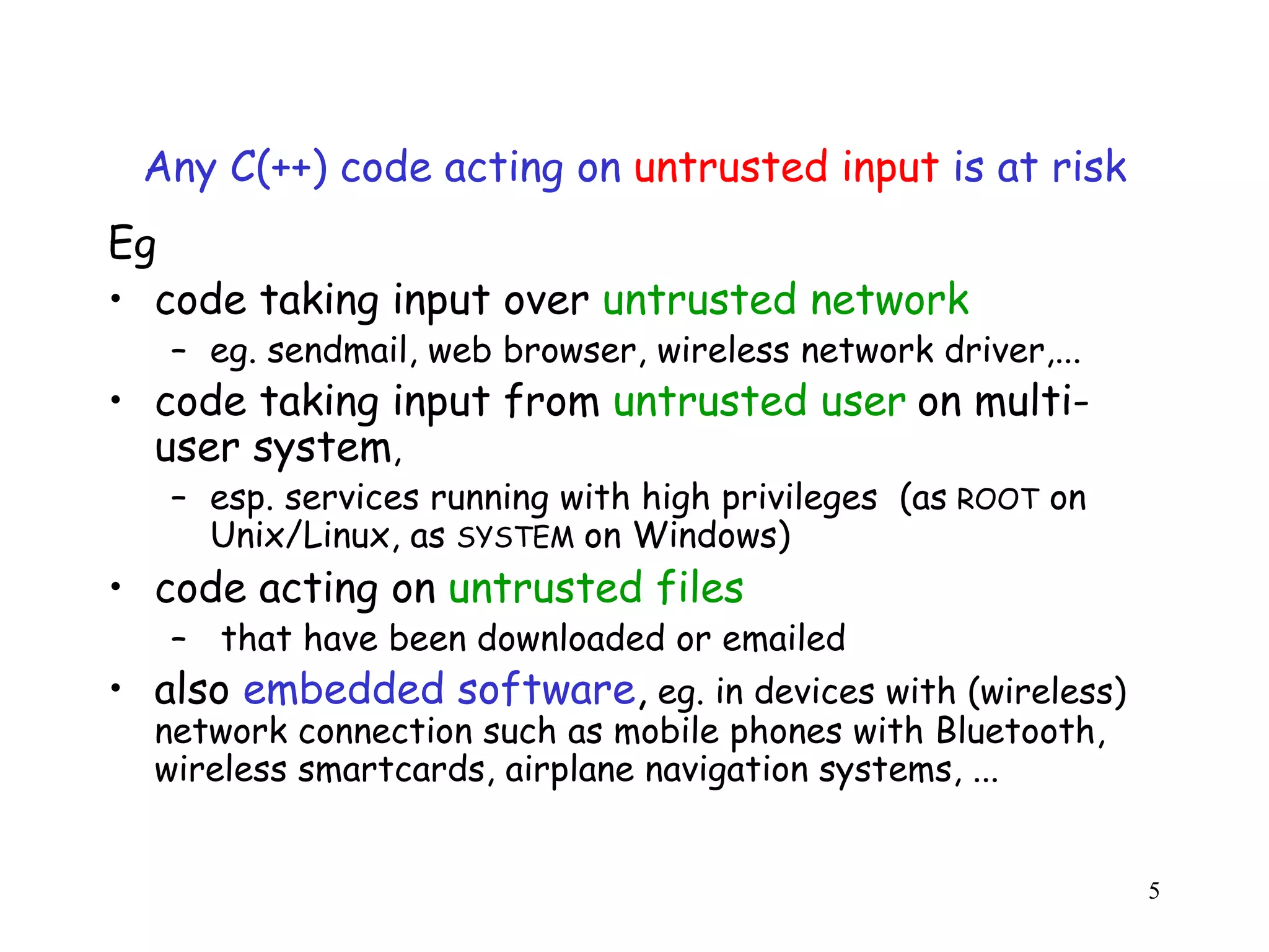 Any C(++) code acting on untrusted input is at risk Eg • code taking input over untrusted network – eg. sendmail, web browser, wireless network driver,... • code taking input from untrusted user on multi- user system, – esp. services running with high privileges (as ROOT on Unix/Linux, as SYSTEM on Windows) o • code acting on untrusted files – that have been downloaded or emailed • also embedded software, eg. in devices with (wireless) network connection such as mobile phones with Bluetooth, wireless smartcards, airplane navigation systems, ... 5 