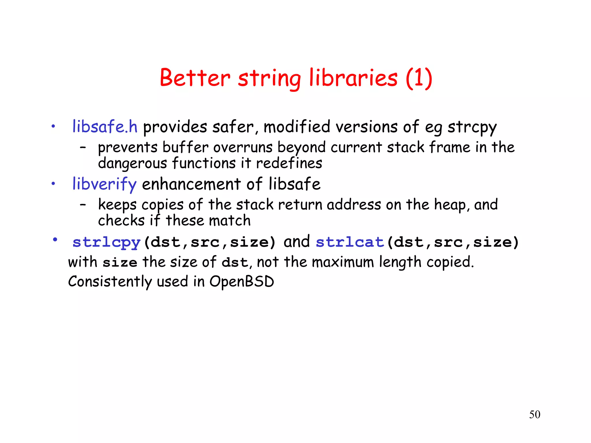 B Better string libraries (1) • libsafe.h provides safer, modified versions of eg strcpy – prevents buffer overruns beyond current stack frame in the dangerous functions it redefines • libverify enhancement of libsafe – keeps copies of the stack return address on the heap, and checks if these match • strlcpy(dst,src,size) and strlcat(dst,src,size) with size the size of dst, not the maximum length copied. Consistently used in OpenBSD 50 