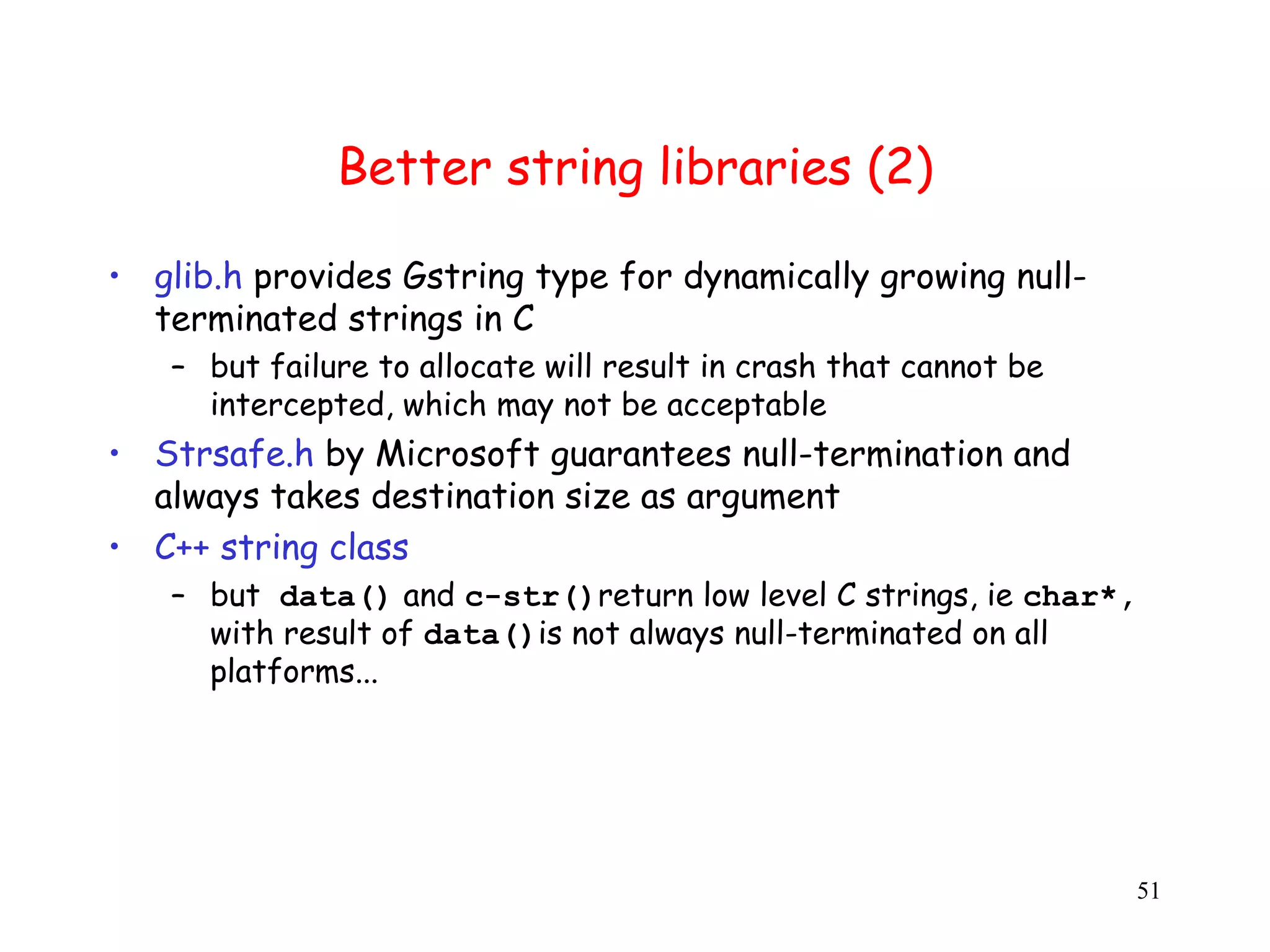 B Better string libraries (2) • glib.h provides Gstring type for dynamically growing null- terminated strings in C – but failure to allocate will result in crash that cannot be intercepted, which may not be acceptable • Strsafe.h by Microsoft guarantees null-termination and always takes destination size as argument • C++ string class – but data() and c-str()return low level C strings, ie char*, with result of data()is not always null-terminated on all platforms... 51 