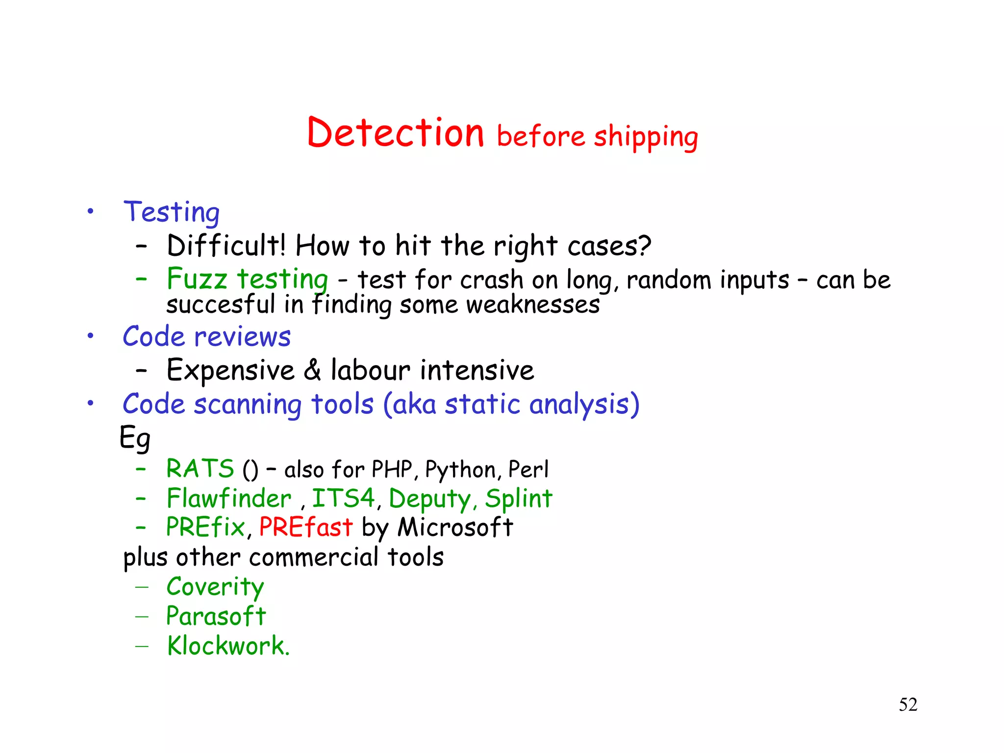 Detection before shipping • Testing – Difficult! How to hit the right cases? – Fuzz testing - test for crash on long, random inputs – can be succesful in finding some weaknesses • Code reviews – Expensive & labour intensive • Code scanning tools (aka static analysis) C Eg – RATS () – also for PHP, Python, Perl – Flawfinder , ITS4, Deputy, Splint – PREfix, PREfast by Microsoft plus other commercial tools – Coverity – Parasoft – Klockwork. 52 