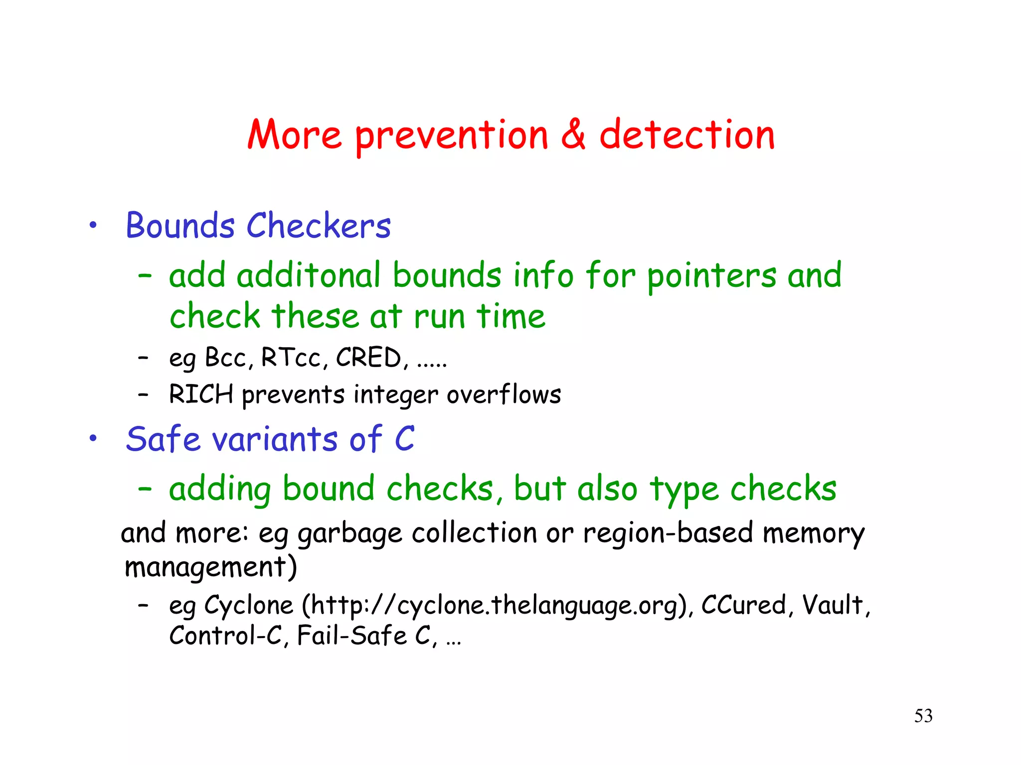 More prevention & detection • Bounds Checkers – add additonal bounds info for pointers and check these at run time – eg Bcc, RTcc, CRED, ..... – RICH prevents integer overflows • Safe variants of C – adding bound checks, but also type checks and more: eg garbage collection or region-based memory m management) – eg Cyclone (http://cyclone.thelanguage.org), CCured, Vault, e Control-C, Fail-Safe C, … 53 