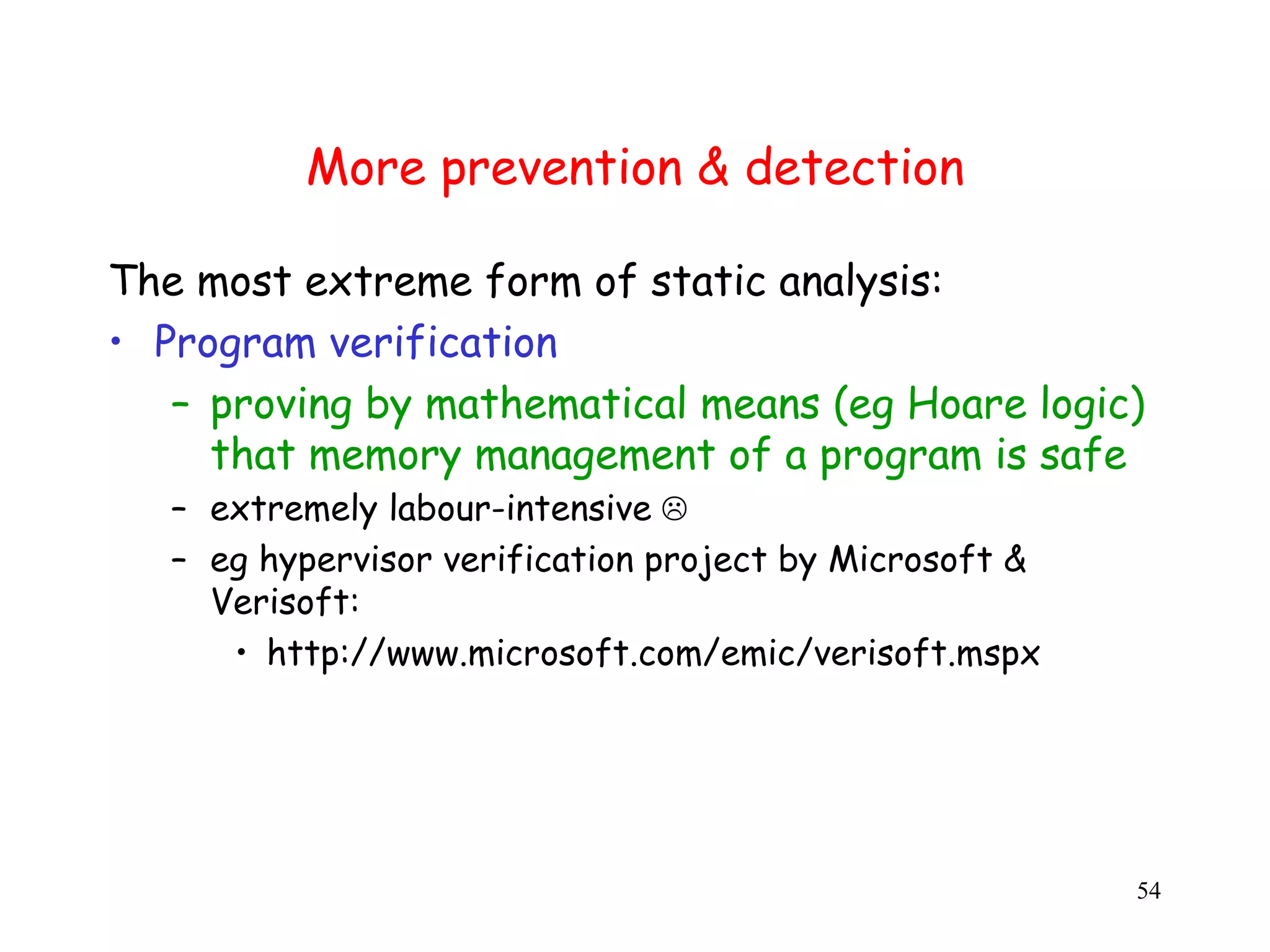 More prevention & detection The most extreme form of static analysis: • Program verification – proving by mathematical means (eg Hoare logic) that memory management of a program is safe – extremely labour-intensive  – eg hypervisor verification project by Microsoft & Verisoft: • http://www.microsoft.com/emic/verisoft.mspx 54 